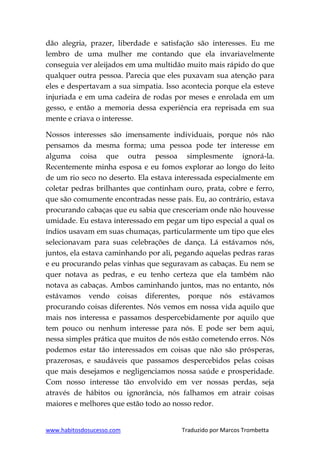 www.habitosdosucesso.com Traduzido por Marcos Trombetta
dão alegria, prazer, liberdade e satisfação são interesses. Eu me
lembro de uma mulher me contando que ela invariavelmente
conseguia ver aleijados em uma multidão muito mais rápido do que
qualquer outra pessoa. Parecia que eles puxavam sua atenção para
eles e despertavam a sua simpatia. Isso acontecia porque ela esteve
injuriada e em uma cadeira de rodas por meses e enrolada em um
gesso, e então a memoria dessa experiência era reprisada em sua
mente e criava o interesse.
Nossos interesses são imensamente individuais, porque nós não
pensamos da mesma forma; uma pessoa pode ter interesse em
alguma coisa que outra pessoa simplesmente ignorá-la.
Recentemente minha esposa e eu fomos explorar ao longo do leito
de um rio seco no deserto. Ela estava interessada especialmente em
coletar pedras brilhantes que continham ouro, prata, cobre e ferro,
que são comumente encontradas nesse país. Eu, ao contrário, estava
procurando cabaças que eu sabia que cresceriam onde não houvesse
umidade. Eu estava interessado em pegar um tipo especial a qual os
índios usavam em suas chumaças, particularmente um tipo que eles
selecionavam para suas celebrações de dança. Lá estávamos nós,
juntos, ela estava caminhando por ali, pegando aquelas pedras raras
e eu procurando pelas vinhas que seguravam as cabaças. Eu nem se
quer notava as pedras, e eu tenho certeza que ela também não
notava as cabaças. Ambos caminhando juntos, mas no entanto, nós
estávamos vendo coisas diferentes, porque nós estávamos
procurando coisas diferentes. Nós vemos em nossa vida aquilo que
mais nos interessa e passamos despercebidamente por aquilo que
tem pouco ou nenhum interesse para nós. E pode ser bem aqui,
nessa simples prática que muitos de nós estão cometendo erros. Nós
podemos estar tão interessados em coisas que não são prósperas,
prazerosas, e saudáveis que passamos despercebidos pelas coisas
que mais desejamos e negligenciamos nossa saúde e prosperidade.
Com nosso interesse tão envolvido em ver nossas perdas, seja
através de hábitos ou ignorância, nós falhamos em atrair coisas
maiores e melhores que estão todo ao nosso redor.
 