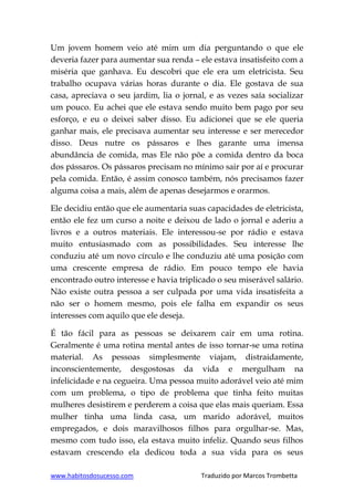 www.habitosdosucesso.com Traduzido por Marcos Trombetta
Um jovem homem veio até mim um dia perguntando o que ele
deveria fazer para aumentar sua renda – ele estava insatisfeito com a
miséria que ganhava. Eu descobri que ele era um eletricista. Seu
trabalho ocupava várias horas durante o dia. Ele gostava de sua
casa, apreciava o seu jardim, lia o jornal, e as vezes saía socializar
um pouco. Eu achei que ele estava sendo muito bem pago por seu
esforço, e eu o deixei saber disso. Eu adicionei que se ele queria
ganhar mais, ele precisava aumentar seu interesse e ser merecedor
disso. Deus nutre os pássaros e lhes garante uma imensa
abundância de comida, mas Ele não põe a comida dentro da boca
dos pássaros. Os pássaros precisam no mínimo sair por aí e procurar
pela comida. Então, é assim conosco também, nós precisamos fazer
alguma coisa a mais, além de apenas desejarmos e orarmos.
Ele decidiu então que ele aumentaria suas capacidades de eletricista,
então ele fez um curso a noite e deixou de lado o jornal e aderiu a
livros e a outros materiais. Ele interessou-se por rádio e estava
muito entusiasmado com as possibilidades. Seu interesse lhe
conduziu até um novo círculo e lhe conduziu até uma posição com
uma crescente empresa de rádio. Em pouco tempo ele havia
encontrado outro interesse e havia triplicado o seu miserável salário.
Não existe outra pessoa a ser culpada por uma vida insatisfeita a
não ser o homem mesmo, pois ele falha em expandir os seus
interesses com aquilo que ele deseja.
É tão fácil para as pessoas se deixarem cair em uma rotina.
Geralmente é uma rotina mental antes de isso tornar-se uma rotina
material. As pessoas simplesmente viajam, distraidamente,
inconscientemente, desgostosas da vida e mergulham na
infelicidade e na cegueira. Uma pessoa muito adorável veio até mim
com um problema, o tipo de problema que tinha feito muitas
mulheres desistirem e perderem a coisa que elas mais queriam. Essa
mulher tinha uma linda casa, um marido adorável, muitos
empregados, e dois maravilhosos filhos para orgulhar-se. Mas,
mesmo com tudo isso, ela estava muito infeliz. Quando seus filhos
estavam crescendo ela dedicou toda a sua vida para os seus
 