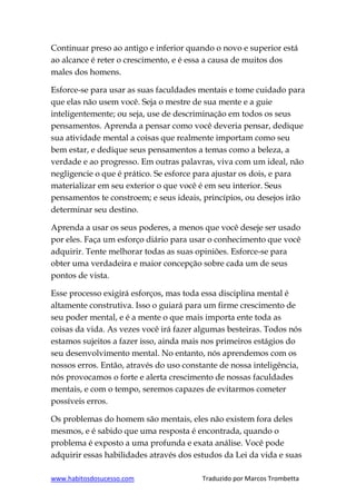 www.habitosdosucesso.com Traduzido por Marcos Trombetta
Continuar preso ao antigo e inferior quando o novo e superior está
ao alcance é reter o crescimento, e é essa a causa de muitos dos
males dos homens.
Esforce-se para usar as suas faculdades mentais e tome cuidado para
que elas não usem você. Seja o mestre de sua mente e a guie
inteligentemente; ou seja, use de descriminação em todos os seus
pensamentos. Aprenda a pensar como você deveria pensar, dedique
sua atividade mental a coisas que realmente importam como seu
bem estar, e dedique seus pensamentos a temas como a beleza, a
verdade e ao progresso. Em outras palavras, viva com um ideal, não
negligencie o que é prático. Se esforce para ajustar os dois, e para
materializar em seu exterior o que você é em seu interior. Seus
pensamentos te constroem; e seus ideais, princípios, ou desejos irão
determinar seu destino.
Aprenda a usar os seus poderes, a menos que você deseje ser usado
por eles. Faça um esforço diário para usar o conhecimento que você
adquirir. Tente melhorar todas as suas opiniões. Esforce-se para
obter uma verdadeira e maior concepção sobre cada um de seus
pontos de vista.
Esse processo exigirá esforços, mas toda essa disciplina mental é
altamente construtiva. Isso o guiará para um firme crescimento de
seu poder mental, e é a mente o que mais importa ente toda as
coisas da vida. As vezes você irá fazer algumas besteiras. Todos nós
estamos sujeitos a fazer isso, ainda mais nos primeiros estágios do
seu desenvolvimento mental. No entanto, nós aprendemos com os
nossos erros. Então, através do uso constante de nossa inteligência,
nós provocamos o forte e alerta crescimento de nossas faculdades
mentais, e com o tempo, seremos capazes de evitarmos cometer
possíveis erros.
Os problemas do homem são mentais, eles não existem fora deles
mesmos, e é sabido que uma resposta é encontrada, quando o
problema é exposto a uma profunda e exata análise. Você pode
adquirir essas habilidades através dos estudos da Lei da vida e suas
 