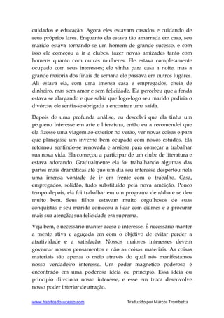 www.habitosdosucesso.com Traduzido por Marcos Trombetta
cuidados e educação. Agora eles estavam casados e cuidando de
seus próprios lares. Enquanto ela estava tão amarrada em casa, seu
marido estava tornando-se um homem de grande sucesso, e com
isso ele começou a ir a clubes, fazer novas amizades tanto com
homens quanto com outras mulheres. Ele estava completamente
ocupado com seus interesses; ele vinha para casa a noite, mas a
grande maioria dos finais de semana ele passava em outros lugares.
Ali estava ela, com uma imensa casa e empregados, cheia de
dinheiro, mas sem amor e sem felicidade. Ela percebeu que a fenda
estava se alargando e que sabia que logo-logo seu marido pediria o
divórcio, ele sentia-se obrigada a encontrar uma saída.
Depois de uma profunda análise, eu descobri que ela tinha um
pequeno interesse em arte e literatura, então eu a recomendei que
ela fizesse uma viagem ao exterior no verão, ver novas coisas e para
que planejasse um inverno bem ocupado com novos estudos. Ela
retornou sentindo-se renovada e ansiosa para começar a trabalhar
sua nova vida. Ela começou a participar de um clube de literatura e
estava adorando. Gradualmente ela foi trabalhando algumas das
partes mais dramáticas até que um dia seu interesse despertou nela
uma imensa vontade de ir em frente com o trabalho. Casa,
empregados, solidão, tudo substituído pela nova ambição. Pouco
tempo depois, ela foi trabalhar em um programa de rádio e se deu
muito bem. Seus filhos estavam muito orgulhosos de suas
conquistas e seu marido começou a ficar com ciúmes e a procurar
mais sua atenção; sua felicidade era suprema.
Veja bem, é necessário manter aceso o interesse. É necessário manter
a mente ativa e aguçada em com o objetivo de evitar perder a
atratividade e a satisfação. Nossos maiores interesses devem
governar nossos pensamentos e não as coisas materiais. As coisas
materiais são apenas o meio através do qual nós manifestamos
nosso verdadeiro interesse. Um poder magnético poderoso é
encontrado em uma poderosa ideia ou princípio. Essa ideia ou
princípio direciona nosso interesse, e esse em troca desenvolve
nosso poder interior de atração.
 