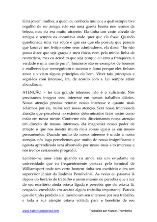 www.habitosdosucesso.com Traduzido por Marcos Trombetta
Uma jovem mulher, a quem eu conhecia muito, e a qual sempre tive
orgulho de ser amigo, não era uma garota bonita nos termos da
beleza, mas ela era muito atraente. Ela tinha um vasto círculo de
amigos e sempre os encantava onde quer que ela fosse. Quando
questionada uma vez sobre o que era que ela possuía que parecia
que lançava um feitiço sobre seus admiradores, ela disse: “Eu não
posso dizer que seja graças a meu físico, nem pela minha linha de
cosméticos, mas eu acredito que seja porque eu amo a franqueza, a
verdade e uma mente pura”. Inúmeros são os exemplos de homens
e mulheres que conseguiram o sucesso e fama porque eles tinham
amor e viviam alguns princípios do bem. Viver tais princípios e
segui-los com interesse, irá, de acordo com a Lei sempre atrair
abundância.
ATENÇÃO – ter um grande interesse não é o suficiente. Nós
precisamos integrar esse interesse em nossos trabalhos diários.
Nossa atenção precisa retratar nosso interesse e quanto mais
zelarmos por ele, maior será nossa atenção. Será nossa interessada
atenção que perceberá no exterior determinados fatos assim como
estão em nossa mente. Conforme nós direcionamos nossa atenção
em direção de nossos interesses, ela magnetiza nosso poder de
atração o que nos mostra muito mais coisas iguais as em nossos
pensamentos. Quando muito do nosso interesse é unido a nossa
atenção, nós logo percebemos que muito de nosso insignificante e
egoísta aprendizado será absorvido por nosso mais alto interesse e
nós iremos certamente progredir.
Lembro-me anos atrás quando eu ainda era um estudante na
universidade que eu frequentemente passava pelo terminal de
Williamsport onde um certo homem tinha seu escritório e era um
supervisor júnior da Rodovia Pensilvânia. As vezes eu passava lá
depois do horário de trabalho e assim mesmo eu percebia que a luz
de seu escritório ainda estava ligada e percebia que ele estava lá,
ocupado, envolvido em acabar algum trabalho importante. Parecia
que ele tinha perdido a si mesmo em seu interesse por seu trabalho,
e toda a sua atenção estava voltada para o benefício de seu
 