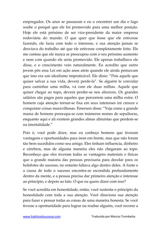 www.habitosdosucesso.com Traduzido por Marcos Trombetta
empregador. Os anos se passaram e eu o encontrei um dia e logo
soube o porquê que ele foi promovido para uma melhor posição.
Hoje ele está próximo de ser vice-presidente da maior empresa
rodoviária do mundo. O que quer que fosse que ele estivesse
fazendo, ele fazia com todo o interesse, e sua atenção jamais se
desviava do trabalho até que ele estivesse completamente feito. Ele
me contou que ele nunca se preocupou com o seu próximo aumento
e nem com quando ele seria promovido. Ele apenas trabalhava ele
disse, e o crescimento veio naturalmente. Eu acredito que outro
jovem pôs essa Lei em ação anos atrás quando ele ainda pensavam
que isso era um idealismo impraticável. Ele disse: “Pois aquele que
quiser salvar a sua vida, deverá perde-la”. Se alguém te convidar
para caminhar uma milha, vá com ele duas milhas. Aquele que
quiser chegar ao topo, deverá perder-se nos alicerces. Os grandes
salários são pagos para aqueles que percorrem uma milha extra. O
homem cuja atenção tornar-se fixa em seus interesses irá crescer e
conquistar coisas maravilhosas. Emerson disse: “Veja como a grande
massa de homens preocupa-se com inúmeros nomes de sepulturas,
enquanto aqui e ali existem grandes almas altruístas que perdem-se
na imortalidade.”
Pois é, você pode dizer, mas eu conheço homens que tiveram
vantagens e oportunidades para irem em frente, mas que não foram
tão bem sucedidos como seu amigo. Eles tinham influencia, dinheiro
e cérebros, mas de alguma maneira eles não chegaram ao topo.
Reconheço que eles tiveram todas as vantagens materiais e físicas
que a grande maioria das pessoas precisaria para decolar para os
holofotes do sucesso, no entanto faltava algo dentro deles. A fonte e
a causa de todo o sucesso encontra-se escondida profundamente
dentro da mente, e a pessoa precisa dar primeiro atenção e interesse
ao princípio, e depois ao fato. O que eu quero dizer com isso?
Se você acredita em honestidade, então, você sustenta o princípio da
honestidade com toda a sua atenção. Você direciona sua atenção
para fazer e pensar todas as coisas de uma maneira honesta. Se você
tivesse a oportunidade para lograr ou roubar alguém, você recorre a
 