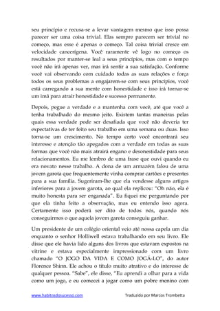 www.habitosdosucesso.com Traduzido por Marcos Trombetta
seu princípio e recusa-se a levar vantagem mesmo que isso possa
parecer ser uma coisa trivial. Elas sempre parecem ser trivial no
começo, mas esse é apenas o começo. Tal coisa trivial cresce em
velocidade cancerígena. Você raramente vê logo no começo os
resultados por manter-se leal a seus princípios, mas com o tempo
você não irá apenas ver, mas irá sentir a sua satisfação. Conforme
você vai observando com cuidado todas as suas relações e força
todos os seus problemas a engajarem-se com seus princípios, você
está carregando a sua mente com honestidade e isso irá tornar-se
um imã para atrair honestidade e sucesso permanente.
Depois, pegue a verdade e a mantenha com você, até que você a
tenha trabalhado do mesmo jeito. Existem tantas maneiras pelas
quais essa verdade pode ser desafiada que você não deveria ter
expectativas de ter feito seu trabalho em uma semana ou duas. Isso
torna-se um crescimento. No tempo certo você encontrará seu
interesse e atenção tão apegados com a verdade em todas as suas
formas que você não mais atrairá engano e desonestidade para seus
relacionamentos. Eu me lembro de uma frase que ouvi quando eu
era novato nesse trabalho. A dona de um armazém falou de uma
jovem garota que frequentemente vinha comprar cartões e presentes
para a sua família. Sugeriram-lhe que ela vendesse alguns artigos
inferiores para a jovem garota, ao qual ela replicou: “Oh não, ela é
muito honesta para ser enganada”. Eu fiquei me perguntando por
que ela tinha feito a observação, mas eu entendo isso agora.
Certamente isso poderá ser dito de todos nós, quando nós
conseguirmos o que aquela jovem garota conseguiu ganhar.
Um presidente de um colégio oriental veio até nossa capela um dia
enquanto o senhor Holliwell estava trabalhando em seu livro. Ele
disse que ele havia lido alguns dos livros que estavam expostos na
vitrine e estava especialmente impressionado com um livro
chamado “O JOGO DA VIDA E COMO JOGÁ-LO”, do autor
Florence Shinn. Ele achou o título muito atrativo e do interesse de
qualquer pessoa. “Sabe”, ele disse, “Eu aprendi a olhar para a vida
como um jogo, e eu comecei a jogar como um pobre menino com
 