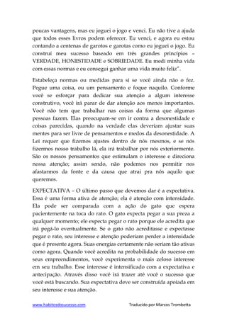 www.habitosdosucesso.com Traduzido por Marcos Trombetta
poucas vantagens, mas eu joguei o jogo e venci. Eu não tive a ajuda
que todos esses livros podem oferecer. Eu venci, e agora eu estou
contando a centenas de garotos e garotas como eu joguei o jogo. Eu
construí meu sucesso baseado em três grandes princípios –
VERDADE, HONESTIDADE e SOBRIEDADE. Eu medi minha vida
com essas normas e eu consegui ganhar uma vida muito feliz”.
Estabeleça normas ou medidas para si se você ainda não o fez.
Pegue uma coisa, ou um pensamento e foque naquilo. Conforme
você se esforçar para dedicar sua atenção a algum interesse
construtivo, você irá parar de dar atenção aos menos importantes.
Você não tem que trabalhar nas coisas da forma que algumas
pessoas fazem. Elas preocupam-se em ir contra a desonestidade e
coisas parecidas, quando na verdade elas deveriam ajustar suas
mentes para ser livre de pensamentos e medos da desonestidade. A
Lei requer que fizemos ajustes dentro de nós mesmos, e se nós
fizermos nosso trabalho lá, ela irá trabalhar por nós exteriormente.
São os nossos pensamentos que estimulam o interesse e direciona
nossa atenção; assim sendo, não podemos nos permitir nos
afastarmos da fonte e da causa que atrai pra nós aquilo que
queremos.
EXPECTATIVA – O último passo que devemos dar é a expectativa.
Essa é uma forma ativa de atenção; ela é atenção com intensidade.
Ela pode ser comparada com a ação do gato que espera
pacientemente na toca do rato. O gato expecta pegar a sua preza a
qualquer momento; ele expecta pegar o rato porque ele acredita que
irá pegá-lo eventualmente. Se o gato não acreditasse e expectasse
pegar o rato, seu interesse e atenção poderiam perder a intensidade
que é presente agora. Suas energias certamente não seriam tão ativas
como agora. Quando você acredita na probabilidade do sucesso em
seus empreendimentos, você experimenta o mais zeloso interesse
em seu trabalho. Esse interesse é intensificado com a expectativa e
antecipação. Através disso você irá trazer até você o sucesso que
você está buscando. Sua expectativa deve ser construída apoiada em
seu interesse e sua atenção.
 