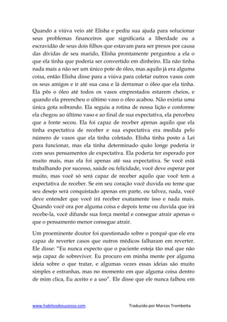 www.habitosdosucesso.com Traduzido por Marcos Trombetta
Quando a viúva veio até Elisha e pediu sua ajuda para solucionar
seus problemas financeiros que significaria a liberdade ou a
escravidão de seus dois filhos que estavam para ser presos por causa
das dívidas de seu marido, Elisha prontamente perguntou a ela o
que ela tinha que poderia ser convertido em dinheiro. Ela não tinha
nada mais a não ser um único pote de óleo, mas aquilo já era alguma
coisa, então Elisha disse para a viúva para coletar outros vasos com
os seus amigos e ir até sua casa e lá derramar o óleo que ela tinha.
Ela pôs o óleo até todos os vasos emprestados estarem cheios, e
quando ela preencheu o último vaso o óleo acabou. Não existia uma
única gota sobrando. Ela seguiu a rotina de nossa lição e conforme
ela chegou ao último vaso e ao final de sua expectativa, ela percebeu
que a fonte secou. Ela foi capaz de receber apenas aquilo que ela
tinha expectativa de receber e sua expectativa era medida pelo
número de vasos que ela tinha coletado. Elisha tinha posto a Lei
para funcionar, mas ela tinha determinado quão longe poderia ir
com seus pensamentos de expectativa. Ela poderia ter esperado por
muito mais, mas ela foi apenas até sua expectativa. Se você está
trabalhando por sucesso, saúde ou felicidade, você deve esperar por
muito, mas você só será capaz de receber aquilo que você tem a
expectativa de receber. Se em seu coração você duvida ou teme que
seu desejo será conquistado apenas em parte, ou talvez, nada, você
deve entender que você irá receber exatamente isso e nada mais.
Quando você ora por alguma coisa e depois teme ou duvida que irá
recebe-la, você difunde sua força mental e consegue atrair apenas o
que o pensamento menor consegue atrair.
Um proeminente doutor foi questionado sobre o porquê que ele era
capaz de reverter casos que outros médicos falharam em reverter.
Ele disse: “Eu nunca expecto que o paciente esteja tão mal que não
seja capaz de sobreviver. Eu procuro em minha mente por alguma
ideia sobre o que tratar, e algumas vezes essas ideias são muito
simples e estranhas, mas no momento em que alguma coisa dentro
de mim clica, Eu aceito e a uso”. Ele disse que ele nunca falhou em
 