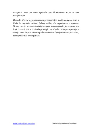www.habitosdosucesso.com Traduzido por Marcos Trombetta
recuperar um paciente quando ele firmemente expecta sua
recuperação.
Quando nós carregamos nossos pensamentos tão firmemente com a
ideia de que não existem falhas, então, nós expectamos o sucesso.
Nossa mente se torna fortalecida com nossa convicção e como um
imã, traz até nós através do princípio escolhido, qualquer que seja o
desejo mais importante naquele momento. Desejar é ter expectativa,
ter expectativa é conquistar.
 