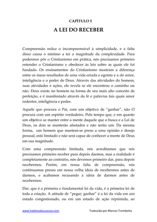 www.habitosdosucesso.com Traduzido por Marcos Trombetta
CAPÍTULO 5
A LEI DO RECEBER
Compreensão reduz o incompreensível à simplicidade, e a falta
disso causa o mínimo a ter a magnitude da complexidade. Para
podermos pôr o Cristianismo em prática, nós precisamos primeiro
entender o Cristianismo e obedecer às leis sobre as quais ele foi
fundado. Os ensinamentos do Cristianismo mostram a diferença
entre os maus resultados de uma vida errada e egoísta e a do amor,
inteligência e o poder de Deus. Através das atividades do homem,
suas atividades e ações, ele revela se ele encontrou o caminho ou
não. Deus existe no homem na forma de seu mais alto conceito de
perfeição, e é manifestado através da fé e palavras tais quais amor
redentor, inteligência e poder.
Aquele que procura o Pai, com um objetivo de “ganhar”, não O
procura com um espírito verdadeiro. Pelo tempo que, e em quanto
um objetivo se manter entre a mente daquele que o busca e a Lei de
Deus, os dois se manterão afastados e não serão um. Da mesma
forma, um homem que mantem-se preso a uma opinião e desejo
pessoal, está limitado e não será capaz de conhecer a mente de Deus
em sua magnitude.
Com uma compreensão limitada, nós acreditamos que nós
precisamos primeiro receber para depois darmos, mas a realidade é
completamente ao contrário, nós devemos primeiro dar, para depois
recebermos. Porém, em nossa falta de compreensão, nós
continuamos presos em nossa velha ideia de recebermos antes de
darmos, e acabamos recusando a ideia de darmos antes de
recebermos.
Dar, que é a primeira e fundamental lei da vida, é a primeira lei de
toda a criação. A atitude de “pegar; ganhar” é a lei da vida em um
estado congestionado, ou em um estado de ação reprimida, ao
 