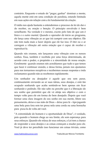 www.habitosdosucesso.com Traduzido por Marcos Trombetta
contrário. Enquanto o estado de “pegar; ganhar” dominar a mente,
aquela mente está em uma condição de paralisia, estando limitada
em suas ações em relação com a lei fundamental da criação.
O rádio nos ajuda bastante a entendermos o processo da lei do dar e
do receber, ou oração e benção. O princípio envolvido é bem
semelhante. Na verdade é o mesmo, exceto pelo fato de que um é
físico e o outro mental. Quando o operador dá início ao programa,
ele lança uma vibração ao ar que irá cumprir com seu objetivo. Ele
não tem nada mais a fazer depois que ele faz isso. O éter ou o ar
carregam a vibração até outra estação que é capaz de receber e
reproduzi-la.
Quando nós oramos, nós lançamos uma vibração com os nossos
sonhos. Essa, também é recebida por uma força determinada, de
acordo com o poder, o propósito e a sinceridade de nossa oração.
Geralmente quando oramos nós acreditamos que tudo o que temos
que fazer é continuar orando, e dessa forma, jamais nos ajustamos
para nos tornarmos receptivos e recebermos nossas respostas e inda
reclamamos quando não as recebemos rapidamente.
Um sonhador ou desejador é aquele que ora sem parar,
continuamente enviando ao ar suas ideias, seus desejos, e está tão
ocupado sonhando que acaba sentindo-se bem apenas em ficar
sonhando e pedindo. Ele não sabe ou percebe que é a liberação do
seu sonho que permitirá que ele vá atinja seu objetivo e com o
tempo volte para ele em forma do bem desejado. Depois que você
formar uma clara imagem do seu sonho em sua mente, libere seu
pensamento, deixe-o nas mão de Deus – deixe para lá – tipo jogando
uma bola para fora sem ter presa nela uma corda ou uma borracha
para puxa-la de volta até você.
“A extremidade do homem é a oportunidade de Deus”, é verdade,
pois quando o homem chega ao seu limite, ele sem esperança para
seus esforços. Quando ele relaxa de seus esforços, a Lei tem a chance
de responder a seus desejos e as coisas começam a mudar para ele.
Você já deve ter percebido isso funcionar em coisas triviais, como
 