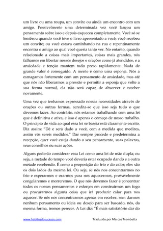 www.habitosdosucesso.com Traduzido por Marcos Trombetta
um livro ou uma roupa, um convite ou ainda um encontro com um
amigo. Possivelmente uma determinada vez você lançou um
pensamento sobre isso e depois esqueceu completamente. Você só se
lembrou quando você teve o livro apresentado a você; você recebeu
um convite; ou você estava caminhando na rua e repentinamente
encontra o amigo ao qual você queria tanto ver. No entanto, quando
relacionado a coisas mais importantes, coisas mais grandes, nós
falhamos em libertar nossos desejos e orações como já atendidos, e a
ansiedade e tenção mantem tudo preso rapidamente. Nada de
grande valor é conseguido. A mente é como uma esponja. Nós a
esmagamos fortemente com um pensamento de ansiedade, mas até
que nós não liberarmos a pressão e permitir a esponja que volte a
sua forma normal, ela não será capaz de absorver e receber
novamente.
Uma vez que tenhamos expressado nossas necessidades através de
orações ou outras formas, acredita-se que isso seja tudo o que
devemos fazer. Ao contrário, nós estamos trabalhando com uma lei
que é definitiva e ativa, e isso é apenas o começo de nosso trabalho.
O princípio de vida ao qual essa lei se baseia está claramente escrito.
Diz assim: “Dê e será dado a você, com a medida que medires,
assim vós sereis medidos.” Dar sempre procede e predetermina a
recepção, quer você esteja dando o seu pensamento, suas palavras,
seus conselhos ou suas ações.
Alguns poderão considerar essa Lei como uma lei de mão dupla; ou
seja, a metade do tempo você deveria estar ocupado dando e a outra
metade recebendo. É como a proposição do frio e do calor; eles são
os dois lados da mesma lei. Ou seja, se nós nos concentrarmos no
frio e esperarmos e orarmos para nos aquecermos, provavelmente
congelaremos e morreremos. O que nós devemos fazer é concentrar
todos os nossos pensamentos e esforços em construirmos um fogo
ou procurarmos alguma coisa que irá produzir calor para nos
aquecer. Se nós nos concentrarmos apenas em receber, sem darmos
nenhum pensamento ou ideia ou desejo para ser baseado, nós, da
mesma forma, iremos perecer. A Lei diz: “É mais satisfatório dar do
 
