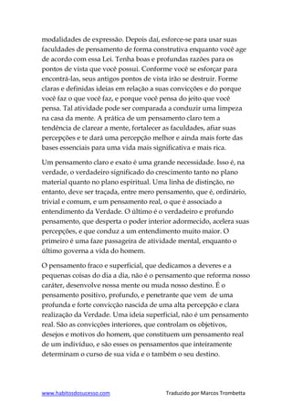 www.habitosdosucesso.com Traduzido por Marcos Trombetta
modalidades de expressão. Depois daí, esforce-se para usar suas
faculdades de pensamento de forma construtiva enquanto você age
de acordo com essa Lei. Tenha boas e profundas razões para os
pontos de vista que você possui. Conforme você se esforçar para
encontrá-las, seus antigos pontos de vista irão se destruir. Forme
claras e definidas ideias em relação a suas convicções e do porque
você faz o que você faz, e porque você pensa do jeito que você
pensa. Tal atividade pode ser comparada a conduzir uma limpeza
na casa da mente. A prática de um pensamento claro tem a
tendência de clarear a mente, fortalecer as faculdades, afiar suas
percepções e te dará uma percepção melhor e ainda mais forte das
bases essenciais para uma vida mais significativa e mais rica.
Um pensamento claro e exato é uma grande necessidade. Isso é, na
verdade, o verdadeiro significado do crescimento tanto no plano
material quanto no plano espiritual. Uma linha de distinção, no
entanto, deve ser traçada, entre mero pensamento, que é, ordinário,
trivial e comum, e um pensamento real, o que é associado a
entendimento da Verdade. O último é o verdadeiro e profundo
pensamento, que desperta o poder interior adormecido, acelera suas
percepções, e que conduz a um entendimento muito maior. O
primeiro é uma faze passageira de atividade mental, enquanto o
último governa a vida do homem.
O pensamento fraco e superficial, que dedicamos a deveres e a
pequenas coisas do dia a dia, não é o pensamento que reforma nosso
caráter, desenvolve nossa mente ou muda nosso destino. É o
pensamento positivo, profundo, e penetrante que vem de uma
profunda e forte convicção nascida de uma alta percepção e clara
realização da Verdade. Uma ideia superficial, não é um pensamento
real. São as convicções interiores, que controlam os objetivos,
desejos e motivos do homem, que constituem um pensamento real
de um indivíduo, e são esses os pensamentos que inteiramente
determinam o curso de sua vida e o também o seu destino.
 
