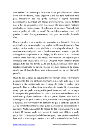 www.habitosdosucesso.com Traduzido por Marcos Trombetta
que receber”. A menos que estejamos livres para liberar ou deixar
livres nossos desejos, nosso objetivo, a Lei não terá nenhuma base
para trabalha-lo. Ela não pode trabalhar e suprir nenhuma
necessidade se não tiver um padrão para basear-se. Muitos tentam
usar a Lei ao contrário, e por essa razão não conseguem nenhum
resultado, ou muito pouco. Eles dizem a si mesmos: “Bem, depois
que eu ganhar aí então eu darei.” Se você deseja coisas boas, você
precisa primeiro dar algumas coisas boas para que recebas baseado
nisso.
Um jovem deu a uma amiga um presente, um diamante. Tempos
depois ele acabou entrando em grandes problemas financeiros. Sua
amiga, muito ansiada em ajudá-lo a sair daquela situação, lhe
escreveu uma amigável nota e lhe desejou muito sucesso e que ele
conseguisse cumprir com suas obrigações. Ela empacotou o presente
que ele havia lhe dado, e lhe enviou novamente e lhe sugeriu que o
vendesse para saudar suas dívidas. O rapaz então sentiu-se muito
arrependido por não ter-lhe dado um diamante de real valor. Ele o
recebeu novamente na época em que ele mais precisava de ajuda,
aquilo que ele havida dado, uma imitação ao invés de um diamante
genuíno.
Quando nós falamos de dar, muitas pessoas tem como seu primeiro
pensamento dar seu dinheiro. Dinheiro, um objeto pelo qual o ser
humano é tão apaixonado que é capaz de matar e roubar para
possui-lo. Porém, o dinheiro é naturalmente tão obediente ao nosso
desejo que nós podemos segurá-lo gentilmente nas mão ou esmaga-
lo e empurrá-lo profundamente para o fundo de nossos bolsos sem
sentirmos qualquer resistência de sua parte. Mesmo com toda a
ideia egoísta de ganhar mais e mais, o homem não conseguiu mudar
a natureza ou o propósito do dinheiro. O que o dinheiro ganha ao
dar-se constantemente passando pelas mãos que tão ansiosamente o
agarram? Nada. Nada além do prazer de dar-se para cumprir a sua
missão. O homem pode fazer coisas terríveis para obtê-lo; e pode
pagar isso com algo prejudicial ao seu progresso; porém, com tudo
isso, será o homem que perderá o seu valor, não o dinheiro. Assim
 