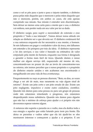 www.habitosdosucesso.com Traduzido por Marcos Trombetta
como o sol se põe para o justo e para o injusto também, o dinheiro
passa pelas mão daqueles que o merecem e pelas mãos daqueles que
não o merecem, porém, em ambos os casos, ele está apenas
cumprindo sua missão. Sua missão é estender sem discriminação.
Sem deixar ao menos uma carta para a mente que o usa, o dinheiro
vai embora, sem perder nada em seu valor por ter se dado.
O dinheiro surgiu para suprir a necessidade de extensão e esse
propósito é “toda a sua intenção”. Vamos deixar nossa atitude em
relação ao dinheiro ser o que deveria ser. O dinheiro continuará fiel
a sua natureza enquanto ele for necessário a seu mestre, o homem.
Se nós falhamos em pagar o verdadeiro valor da troca, nós falhamos
em entender a lei próspera por trás da ideia. O dinheiro representa
a lei dos serviços; o seu valor é baseado na estimativa de valor
estipulado pela mente do homem, enquanto sua forma é designada
a garantir a forma mais fácil de troca. Quando damos o nosso
melhor em algum serviço útil, esquecendo até mesmo de nós,
concentrando-nos no prazer de dar ao invés de concentrarmo-nos
no retorno, nós iremos perceber que o nosso propósito e o propósito
do dinheiro estarão unidos e nós acabamos nos encontrando e
mergulhando em uma vida de boa aventurança.
Frequentemente eu ouço as pessoas dizerem; “Bem, eu dou, as vezes
chega a ser até de mais, mas raramente eu vejo algum sinal de
retorno”. Existe um jeito certo e um jeito errado de dar. Existe um
jeito negligente, impulsivo e existe outro cuidadoso, científico.
Quando nós damos para uma pessoa ou para um grupo de pessoas
onde nós estaremos retardando o progresso, nós estaremos
desperdiçando nossa substância. Quando nós damos para alguém
que não faz o mínimo de esforço para ajudar a si próprio nós não
deveremos esperar retorno algum.
A natureza não suporta o parasita ou o vadio, mas ela dedica toda a
sua energia a aqueles que estão lutando para irem pra frente. Ela
deixa os parasitas e vadios saber que ela irá ajudá-los se eles
mostrarem interesse e começarem a ajudar a si próprios. E em
 