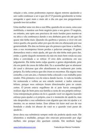 www.habitosdosucesso.com Traduzido por Marcos Trombetta
relação a nós, como poderemos esperar algum retorno ajudando a
um vadio continuar a ser o que ele é? O parasita geralmente se torna
arrogante e quer mais e mais até o dia em que nos perguntamos
quando isso irá acabar.
Uma mulher uma vez deu a sua filha, quando ela se casou, uma casa
mobiliada, e montou um bom negócio para o seu genro. O negócio,
no entanto, ano após ano precisava de mais fundos para manter-se
na ativa e ela continuava dando o seu dinheiro para ele até que ela
quase não tinha mais. Quando ela quebrou e passou a viver em um
único quarto, ela queria saber por que ela não era abençoada por sua
generosidade. Ela deu na forma que ela pensava que fosse a melhor,
mas a sua recompensa foram perdas e palavras amargas. O genro
demandava mais e mais ajuda, até que ela não tinha mais para dar,
então, a partir daquele momento ela não era mais bem vinda na casa
deles e convidada a se retirar. O erro dela aconteceu em seu
julgamento. Ela tinha tanta culpa quanto o genro dependente, pois
ela era parte da causa da falha dele. Eu a aconselhei que se afastasse
do casal e deixasse que eles afundassem ou nadassem por conta
própria. Eu tinha certeza que eles iriam se encontrar. Ela seguiu meu
conselho, e em um ano, o homem tinha colocado o seu trabalho para
render. Pela primeira vez ele estava dando lucros. A vida na família
foi restaurada e voltou ao seu estado normal, e todos estavam
felizes, porque seus esforços foram direcionados para os canais
certos. O jovem estava orgulhoso de si pois havia conseguido
realizar algo de bom para sua família a custa de seu próprio esforço.
Uma interpretação prática da lei é, quando você ver alguém fazendo
esforço para ajudar a si próprio, esse é o momento de ajudá-lo, mas
não desperdice a sua substância com alguém que não irá ajudar a si
mesmo, ou ao menos tentar. Esse último irá fazer mal uso de sua
bondade e ainda irá abusar de você se e quando você parar de
ajudá-lo.
Jesus dava sua substância sempre onde ela poderia ajuda mais. Ele
alimentou a multidão, porque eles estavam procurando por algo
melhor, não porque eles queriam comida. Em nenhum lugar
 