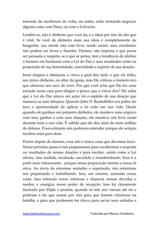 www.habitosdosucesso.com Traduzido por Marcos Trombetta
intensão de receberem de volta, ou então, estão tentando negociar
alguma coisa com Deus, ou com o Universo.
Lembre-se, não é dinheiro que você da; é a ideia por trás do dar que
é vital. Se você da dinheiro mais sua ideia é completamente de
barganha, sua mente não está livre; sendo assim, seus resultados
não podem ser livres e fluentes. Dízimo, não importa o que possa
ser pensado a respeito, se é que se pensa, tem a tendência de alinhar
o homem em harmonia com a Lei do Dar e seus resultados serão na
proporção de sua honestidade, sinceridade e espírito de sua doação.
Jesus elogiou e abençoou a viúva a qual deu tudo o que ela tinha,
seu único dinheiro, no altar da igreja, mas Ele criticou o homem rico
que ofereceu seu saco de ouro. Por que você acha que Ele fez uma
exceção nesse caso para elogiar o pouco que a viúva deu? Ele sabia
que a Lei do Dar estava em ação; foi o espírito de sua doação que
mereceu as suas bênçãos. Quando John D. Rockeffeller era pobre ele
teve a oportunidade de aplicar a lei cedo em sua vida. Desde
quando ele ganhou seu primeiro dinheiro, ele manteve uma arquivo
com seus ganhos e com suas doações, ele manteve um livro razão
durante toda a sua vida. É sabido que ele deu mais de meio milhão
de dólares. Possivelmente nós podemos entender porque ele sempre
recebeu mais para doar.
Porém depois de darmos, essa não e única coisa que devemos fazer.
Nosso próximo passo é nos prepararmos para recebermos a resposta
ou resultados de nossas doações e para receber, assim como a Lei
afirma, boa medida, recalcada, sacudida e transbordando. Essa é a
parte mais interessante , porque nossa preparação mostra a nossa fé
ativa. Ao invés de estarmos sentados e esperando, nós estaremos
nos preparando e trabalhando. Isso, em retorno, aumenta nossa
visão. Isso estimula nosso interesse e dispersa nossas dúvidas e
medos, e energiza nosso poder de recepção. Isso foi claramente
ilustrado por Elijah o profeta, quando os três reis vieram até ele e
pediram a ele que orasse por eles para que fossem vitoriosos na
batalha, e para que pudessem ter chuva para saciar seus sodados e
 