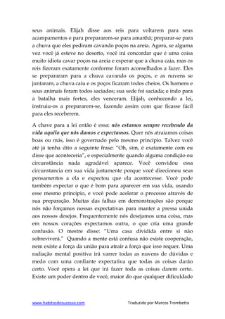 www.habitosdosucesso.com Traduzido por Marcos Trombetta
seus animais. Elijah disse aos reis para voltarem para seus
acampamentos e para prepararem-se para amanhã; preparar-se para
a chuva que eles pediram cavando poços na areia. Agora, se alguma
vez você já esteve no deserto, você irá concordar que é uma coisa
muito idiota cavar poços na areia e esperar que a chuva caia, mas os
reis fizeram exatamente conforme foram aconselhados a fazer. Eles
se prepararam para a chuva cavando os poços, e as nuvens se
juntaram, a chuva caiu e os poços ficaram todos cheios. Os homens e
seus animais foram todos saciados; sua sede foi saciada; e indo para
a batalha mais fortes, eles venceram. Elijah, conhecendo a lei,
instruiu-os a prepararem-se, fazendo assim com que ficasse fácil
para eles receberem.
A chave para a lei então é essa: nós estamos sempre recebendo da
vida aquilo que nós damos e expectamos. Quer nós atraiamos coisas
boas ou más, isso é governado pelo mesmo princípio. Talvez você
até já tenha dito a seguinte frase: “Oh, sim, é exatamente com eu
disse que aconteceria”, e especialmente quando alguma condição ou
circunstância nada agradável aparece. Você convidou essa
circunstancia em sua vida justamente porque você direcionou seus
pensamentos a ela e expectou que ela acontecesse. Você pode
também expectar o que é bom para aparecer em sua vida, usando
esse mesmo principio, e você pode acelerar o processo através de
sua preparação. Muitas das falhas em demonstrações são porque
nós não forçamos nossas expectativas para manter a pressa unida
aos nossos desejos. Frequentemente nós desejamos uma coisa, mas
em nossos corações expectamos outra, o que cria uma grande
confusão. O mestre disse: “Uma casa dividida entre si não
sobreviverá.” Quando a mente está confusa não existe cooperação,
nem existe a força da união para atrair a força que isso requer. Uma
radiação mental positiva irá varrer todas as nuvens de dúvidas e
medo com uma confiante expectativa que todas as coisas darão
certo. Você opera a lei que irá fazer toda as coisas darem certo.
Existe um poder dentro de você, maior do que qualquer dificuldade
 