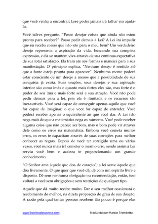 www.habitosdosucesso.com Traduzido por Marcos Trombetta
que você venha a encontrar; Esse poder jamais irá falhar em ajuda-
lo.
Você talvez pergunte. “Posso desejar coisas que ainda não estou
pronto para receber?” Posso pedir demais a Lei? A Lei irá impedir
que eu receba coisas que não são para o meu bem? Um verdadeiro
desejo representa a aspiração da vida, buscando sua completa
expressão, e ela se mantem viva através de sua continua expectativa
de sua total satisfação. Ela trará até nós formas e maneira para a sua
manifestação. O princípio explica, “Nenhum desejo é sentido até
que a fonte esteja pronta para aparecer”. Nenhuma mente poderá
estar consciente de um desejo a menos que a possibilidade de sua
conquista já exista. Suas orações, seus desejos e sua aspiração
interior são como imãs e quanto mais fortes eles são, mas forte é o
poder de seu imã e mais forte será a sua atração. Você não pode
pedir demais para a lei, pois ela é ilimitada e os recursos são
inexauríveis. Você será capaz de conseguir apenas aquilo que você
for capaz de imaginar, o que você for capaz de entender. Você
poderá receber apenas o equivalente ao que você dar. A Lei não
nega mais do que a matemática nega os números. Você pode receber
alguma coisa que não parece ser bom, mas o bom pode vir através
dele como os erros na matemática. Embora você cometa muitos
erros, os erros te capacitam através de suas correções para melhor
conhecer as regras. Depois de você ter corrigido uma ou várias
vezes, você nunca mais irá cometer o mesmo erro, sendo assim a Lei
serviu você bem e acabou te proporcionando um grande
conhecimento.
“O Senhor ama àquele que doa de coração”; a lei serve àquele que
doa livremente. O que quer que você dê, dê com um espírito livre e
disposto. Dê sem nenhuma obrigação ou recomendação, então, isso
voltará a você sem obrigações e sem restrições de qualquer tipo.
Aquele que dá muito recebe muito. Dar o seu melhor ocasionará o
recebimento do melhor, na direta proporção do grau de sua doação.
A razão pela qual tantas pessoas recebem tão pouco é porque elas
 