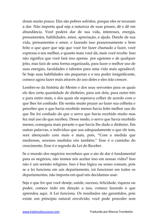 www.habitosdosucesso.com Traduzido por Marcos Trombetta
doam muito pouco. Eles são pobres sofridos, porque eles se recusam
a dar. Não importa qual seja a natureza de suas posses, dê e dê em
abundância. Você poderá dar de sua vida, interesses, energia,
pensamentos, habilidades, amor, apreciação, e ajuda. Dando de sua
vida, pensamentos e amor, e fazendo isso prazerosamente e bem
feito o que quer que seja que você for fazer chamado a fazer, você
expressa o seu melhor, e quanto mais você dá, mais você recebe. Isso
não significa que você fará isso apenas por egoísmo e de qualquer
jeito, mas fará de uma forma organizada, para fazer o melhor uso de
suas energias, faculdades e talentos para uma vida mais agradável.
Se hoje suas habilidades são pequenas e o seu poder insignificante,
comece agora fazer mais através do uso deles e eles irão crescer.
Lembre-se da história do Mestre e dos seus serventes para os quais
ele deu certa quantidade de dinheiro, para um dois, para outro três
e para outro mais, e dos quais ele esperava colher de acordo com o
que lhes foi confiado. Ele sentiu muito prazer ao fazer sua colheita e
perceber que o que havia recebido menos havia feito melhor uso do
que lhe foi confiado do que o servo que havia recebido muito mas
fez mal uso do que recebeu. Desse modo, o servo que havia recebido
menos, conseguiu mais perante o que havia lhe dado o dinheiro. Em
outras palavras, o indivíduo que usa adequadamente o que ele tem,
será abençoado com mais e mais, pois, “Com a medida que
medirmos, seremos medidos nós também.” Esse é o caminho do
crescimento. Esse é o segredo da Lei do Receber.
Se o mundo dos negócios reconhece que o ato de dar é fundamental
para os negócios, não iremos nós aceitar isso em nossas vidas? Isso
não é um sermão religioso. Isso é boa lógica ou senso comum, pois
se a lei funciona em um departamento, irá funcionar em todos os
departamentos, não importa em qual nós decidamos usar.
Seja o que for que você deseje, saúde, sucesso, felicidade, riqueza ou
poder, comece indo em direção a isso, comece fazendo o que
aprendeu aqui. A Lei funciona. Os resultados são garantidos, pois
existe um princípio natural envolvido; você pode proceder sem
 