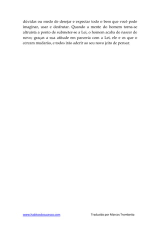 www.habitosdosucesso.com Traduzido por Marcos Trombetta
dúvidas ou medo de desejar e expectar todo o bem que você pode
imaginar, usar e desfrutar. Quando a mente do homem torna-se
altruísta a ponto de submeter-se a Lei, o homem acaba de nascer de
novo; graças a sua atitude em parceria com a Lei, ele e os que o
cercam mudarão, e todos irão aderir ao seu novo jeito de pensar.
 