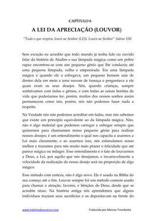 www.habitosdosucesso.com Traduzido por Marcos Trombetta
CAPÍTULO 6
A LEI DA APRECIAÇÃO (LOUVOR)
“Tudo o que respira, louve ao Senhor (LEI). Louve ao Senhor” Salmo 150
Sem exceção eu acredito que todo mundo já tenha lido ou ouvido
falar da história de Aladim e sua lâmpada mágica; como um pobre
rapaz encontrou-se com um pequeno gênio que lhe conduziu até
uma pequena lâmpada, velha e empoeirada. Era uma lâmpada
mágica e quando ele a esfregava, um pequeno homem saia de
dentro dela em meio a uma nuvem de fumaça e perguntava a ele
quais eram os seus desejos. Nós, quando crianças, sempre
sonhávamos com fadas e gênios, e com todas as coisas bonitas da
vida que poderíamos ter, porém, muitos dos nossos sonhos assim
permanecem como tais, porém, nós não podemos fazer nada a
respeito.
Na Verdade nós não podemos acreditar em fadas, mas nós sabemos
que existe um princípio equivalente ao da lâmpada mágica. Não,
não é algo material que podemos carregar e esfregar sempre que
quisermos para chamarmos nosso pequeno gênio para realizar
nossos desejos; é um entendimento o qual nos capacita a usarmos a
Lei mais claramente, e ao usarmos isso, nós estimulamos nosso
melhor e trazemos para nós muito mais prazer e felicidade que até
parece mágica ou milagre. Esse entendimento é o fato de louvarmos
a Deus, a Lei, por aquilo que nós desejamos, e invariavelmente a
velocidade da realização do nosso desejo será na proporção de algo
mágico.
Esse método com certeza, não é algo novo. Ele é usado na Bíblia do
seu começo até o fim. Louvar sempre foi um método comum usado
para chamar a atenção, favores, e bênçãos de Deus, desde que se
acredite nisso. Na história antiga nós aprendemos que alguns
indivíduos traziam seus sacrifícios e os depositavam na frente do
 