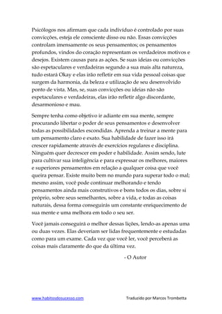 www.habitosdosucesso.com Traduzido por Marcos Trombetta
Psicólogos nos afirmam que cada indivíduo é controlado por suas
convicções, esteja ele consciente disso ou não. Essas convicções
controlam imensamente os seus pensamentos; os pensamentos
profundos, vindos do coração representam os verdadeiros motivos e
desejos. Existem causas para as ações. Se suas ideias ou convicções
são espetaculares e verdadeiras segundo a sua mais alta natureza,
tudo estará Okay e elas irão refletir em sua vida pessoal coisas que
surgem da harmonia, da beleza e utilização de seu desenvolvido
ponto de vista. Mas, se, suas convicções ou ideias não são
espetaculares e verdadeiras, elas irão refletir algo discordante,
desarmonioso e mau.
Sempre tenha como objetivo ir adiante em sua mente, sempre
procurando libertar o poder de seus pensamentos e desenvolver
todas as possibilidades escondidas. Aprenda a treinar a mente para
um pensamento claro e exato. Sua habilidade de fazer isso irá
crescer rapidamente através de exercícios regulares e disciplina.
Ninguém quer decrescer em poder e habilidade. Assim sendo, lute
para cultivar sua inteligência e para expressar os melhores, maiores
e superiores pensamentos em relação a qualquer coisa que você
queira pensar. Existe muito bem no mundo para superar todo o mal;
mesmo assim, você pode continuar melhorando e tendo
pensamentos ainda mais construtivos e bons todos os dias, sobre si
próprio, sobre seus semelhantes, sobre a vida, e todas as coisas
naturais, dessa forma conseguirás um constante enriquecimento de
sua mente e uma melhora em todo o seu ser.
Você jamais conseguirá o melhor dessas lições, lendo-as apenas uma
ou duas vezes. Elas deveriam ser lidas frequentemente e estudadas
como para um exame. Cada vez que você ler, você perceberá as
coisas mais claramente do que da última vez.
- O Autor
 