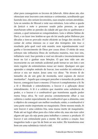 www.habitosdosucesso.com Traduzido por Marcos Trombetta
altar para conseguirem os favores de Jehovah. Além desse ato, eles
ofereciam seus louvores com músicas e cerimonias, acreditando que
fazendo isso, eles seriam favorecidos, suas orações seriam atendidas.
Leia os sonetos de Mozart e note sua estrutura. Leia sobre a queda
de Jericcó e note o processo usado pelas pessoas, as quais
marcharam sobre as paredes da cidade até que elas se quebraram e
caíram, a qual tornaram-se conquistadores. Leia o último Salmo de
Davi, e ao fazer isso lembre-se que ele foi usado pelos Hebreus por
décadas e tem-se provado muito eficiente ao longo dos séculos. O
cantar de certas músicas ou o soar dos trompetes não traz o
resultado pelo qual você está orando; nem repentinamente você
ganha o favorecimento de Deus por causa disso. O efeito de seus
esforços não influencia Deus de nenhuma maneira, mas isso sim,
influência você. Isso permite a você ser elevado e inconscientemente
tocar na Lei e ganhar suas bênçãos. O que tem sido um ato
inconsciente ou um método acidental pode tornar-se um fato e um
meio regular de estimularmos nosso ser maior. Qualquer um que
aprender o simples método de louvar, isso sozinho irá estimular e
elevar o seu ser maior. Jesus uma vez disse: “Se tiveres fé do
tamanho da de um grão de mostarda, serei capazes de mover
montanhas”. Aquele que conseguir perceber o tamanho do poder do
louvor, conseguirá fazer o mesmo. O louvor é complementar a fé. Se
a fé é liberdade e entendimento, o louvor é a aplicação desse
entendimento. A fé é a caldeira que mantém uma substância de
poder, e o louvor é o combustível que transforma aquele poder
numa força ativa. Se você precisa constantemente olhar a sua
caldeira e cuidar especialmente do combustível que a alimenta, com
o objetivo de conseguir um melhor resultado, então, o combustível é
uma parte muito importante no maquinário. Deste mesmo modo, fé
sem louvor é uma caldeira fria, uma massa inerte de maquinário.
Pode até ser legal olhar para ela e falar sobre ela, mas não tem valor
algum até que ela seja posta para trabalhar e comece a produzir. O
louvor é um estimulante para a mente. Ele acelera a oração. Isso
magnetiza tudo o que há de bom ao seu redor. Ele transforma esse
bom em uma substância visível e útil.
 