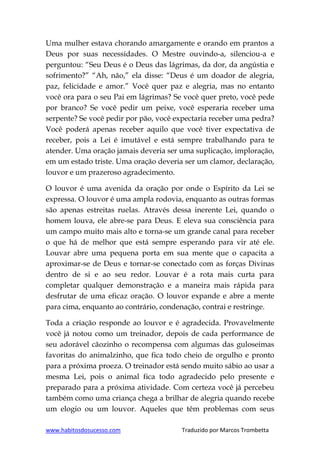 www.habitosdosucesso.com Traduzido por Marcos Trombetta
Uma mulher estava chorando amargamente e orando em prantos a
Deus por suas necessidades. O Mestre ouvindo-a, silenciou-a e
perguntou: “Seu Deus é o Deus das lágrimas, da dor, da angústia e
sofrimento?” “Ah, não,” ela disse: “Deus é um doador de alegria,
paz, felicidade e amor.” Você quer paz e alegria, mas no entanto
você ora para o seu Pai em lágrimas? Se você quer preto, você pede
por branco? Se você pedir um peixe, você esperaria receber uma
serpente? Se você pedir por pão, você expectaria receber uma pedra?
Você poderá apenas receber aquilo que você tiver expectativa de
receber, pois a Lei é imutável e está sempre trabalhando para te
atender. Uma oração jamais deveria ser uma suplicação, imploração,
em um estado triste. Uma oração deveria ser um clamor, declaração,
louvor e um prazeroso agradecimento.
O louvor é uma avenida da oração por onde o Espírito da Lei se
expressa. O louvor é uma ampla rodovia, enquanto as outras formas
são apenas estreitas ruelas. Através dessa inerente Lei, quando o
homem louva, ele abre-se para Deus. E eleva sua consciência para
um campo muito mais alto e torna-se um grande canal para receber
o que há de melhor que está sempre esperando para vir até ele.
Louvar abre uma pequena porta em sua mente que o capacita a
aproximar-se de Deus e tornar-se conectado com as forças Divinas
dentro de si e ao seu redor. Louvar é a rota mais curta para
completar qualquer demonstração e a maneira mais rápida para
desfrutar de uma eficaz oração. O louvor expande e abre a mente
para cima, enquanto ao contrário, condenação, contrai e restringe.
Toda a criação responde ao louvor e é agradecida. Provavelmente
você já notou como um treinador, depois de cada performance de
seu adorável cãozinho o recompensa com algumas das guloseimas
favoritas do animalzinho, que fica todo cheio de orgulho e pronto
para a próxima proeza. O treinador está sendo muito sábio ao usar a
mesma Lei, pois o animal fica todo agradecido pelo presente e
preparado para a próxima atividade. Com certeza você já percebeu
também como uma criança chega a brilhar de alegria quando recebe
um elogio ou um louvor. Aqueles que têm problemas com seus
 