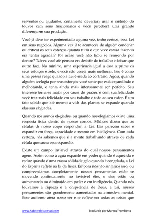 www.habitosdosucesso.com Traduzido por Marcos Trombetta
serventes ou ajudantes, certamente deveriam usar o método do
louvor com seus funcionários e você perceberá uma grande
diferença em sua produção.
Você já deve ter experimentado alguma vez, tenho certeza, essa Lei
em seus negócios. Alguma vez já te aconteceu de alguém condenar
ou criticar os seus esforços quando tudo o que você estava fazendo
era tentar agradar? Por acaso você não ficou se remoendo por
dentro? Talvez você até pensou em desistir do trabalho e deixar que
outro faça. No mínimo, uma experiência igual a essa suprime os
seus esforços e zelo, e você não deseja mais melhorar. Isso é como
uma pessoa reage quando a Lei é usada ao contrário. Agora, quando
alguém te elogia por seus esforços, você sente que está expandindo e
melhorando, e tenta ainda mais intensamente ser perfeito. Seu
interesse torna-se maior por causa do prazer, e com sua felicidade
você traz mais felicidade em seu trabalho e todo ao seu redor. É um
fato sabido que até mesmo a vida das plantas se expande quando
elas são elogiadas.
Quando nós somos elogiados, ou quando nós elogiamos existe uma
resposta física dentro de nossos corpos. Médicos dizem que as
células de nosso corpo respondem a Lei. Elas parecem saber e
expandir em força, capacidade e mesmo em inteligência. Com toda
certeza, nós sabemos que é a mente trabalhando através de cada
célula que causa essa expansão.
Existe um campo invisível através do qual nossos pensamentos
agem. Assim como a água expande em poder quando é aquecida e
reduz quando é uma massa sólida de gelo quando é congelada, a Lei
do Espírito reflete na lei da física. Embora nós não sintamos isso, ou
compreendamos completamente, nossos pensamentos estão se
movendo continuamente no invisível éter, e eles estão ou
aumentando ou diminuído em poder e em inteligência. Quando nós
louvamos a riqueza e a onipotência de Deus, a Lei, nossos
pensamentos são grandemente aumentados na atmosfera mental.
Esse aumento afeta nosso ser e se reflete em todas as coisas que
 