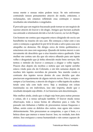 www.habitosdosucesso.com Traduzido por Marcos Trombetta
nossa mente e nossas mãos podem tocar. Se nós estivermos
contraindo nossos pensamentos através do medo, criticismo, e
reclamações, nós estamos refletindo essa contração e nossos
resultados são retardados e congelados.
É provado que um negócio fracassado pode tornar-se um negócio de
sucesso através do louvor e do elogio. Amigos que haviam acabado
sua amizade a retomaram devido a Lei do Louvor, ou Lei do Elogio.
Um homem me contou que enquanto estava dirigindo ele ouviu um
barulhinho na traseira do seu caro. Ele começou a falar com o seu
carro e começou a agradecê-lo por tê-lo levada a salvo para casa sem
atrapalho ou demoras. Ele dirigiu cerca de trinta quilômetros e
estacionou em casa com segurança. Quando ele tentou mover o caro
novamente ele descobriu que o eixo traseiro estava quebrado. Uma
mulher me contou um dia que ela estava olhando para um tapete
velho e desgastado que já tinha oferecido muito bons serviços. Ela
tentou o método do louvor e começou a elogiar o velho tapete.
Poucos dias depois ela recebeu a notícia que um tapete zerinho
estava vindo para ela do Colorado, e em três semanas depois ela
recebeu três tapetes novinhos de presente. Seu marido vendo o
contraste dos tapetes novos dentro de casa decidiu que eles
precisavam urgentemente de alguns móveis novos. Pois é, sempre –
sempre a Lei funciona, e através do elogiar o velho tapete ela acabou
tendo uma sala com tudo novo. Seja a mudança em coisas
inanimadas ou em indivíduos, isso não importa, desde que o
resultado desejado seja obtido. A Lei funciona sem descriminação.
Mas melhor ainda, ainda que o elogio seja bom para outras pessoas
e coisas, ele é a nossa salvação também. O louvor muda nossa
observação, toda a nossa forma de olharmos para a vida. No
passado nós tínhamos o hábito de procuramos nossas fraquezas e
falhas, assim como os defeitos dos outros, mas agora nós vemos
deferentemente. Nós procuramos as conquistas, o que é bom, e a
beleza disso que merece o nosso louvor. Isso, na verdade, tem dois
efeitos. Isso enriquece a nossa humanidade e nós somos capazes de
 