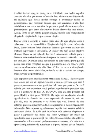 www.habitosdosucesso.com Traduzido por Marcos Trombetta
irradiar louvor, alegria, coragem, e felicidade para todos aqueles
que são afetados por nossa influência. Isso afeta o nosso interior de
tal maneira que nossa mente começa a armazenar todos os
pensamentos que merecem louvor que são enviados a ela. Isso
estabelece uma nova maneira de pensar e gradualmente os velhos
pensamentos que eram destrutivos ficam absorvidos nos novos.
Assim, torna-se um hábito pensar louvor, e nossa vida mergulha na
alegria do elogiar tudo o que merece elogio.
Elogiar com o coração é muito mais vital do que elogiar com a
cabeça ou com os nossos lábios. Elogiar não bajula e nem influencia
Deus, como tentam fazer algumas pessoas que oram usando um
método superficial e ineficiente. O louvor não tem como objetivo
alcançar Deus. A intenção do louvor é unicamente voltada para o
homem, com o objetivo de elevá-lo para tornar-se conectado com a
Lei ou Deus. O louvor eleva seu estado de consciência para que ele
possa ficar mais receptivo ao que é grandioso ao seu redor e para
que ele se eleve acima da falta disso. O louvor eleva a vibração do
homem, eleva suas atividades, estimula sua fé e contata um campo
mais elevado de pensamento.
Nós copiamos dos Israelitas uma pratica que é anual. Todos os anos
nós temos um dia de agradecimento, e muitos pensam que isso é
para expressarmos a nossa gratidão pelo ano que passou. Se você
refletir por um momento, você poderá rapidamente perceber que
isso é o contrário da LEI DO LOUVOR. Esse dia não poderia ser
para REVER e sim para PREVER. Ou seja, um verdadeiro dia de
agradecimento deveria ser uma expressão de nossa fé, não no
passado, mas no presente e no futuro que virá. Muitos de nós
estamos presos a uma barricada. Nós queremos o nosso pagamento
adiantado. Nós apenas agradecemos depois que nossos celeiros
estiverem cheios. Se tudo está indo bem, nós estamos dispostos a
parar e agradecer por nossa boa sorte. Qualquer um pode ser
agradecido com o presente já nas mãos. Se as condições são difíceis,
nossa colheita fraca, nosso problemas nos aborrecem, nós estamos a
aptos a esquecermos de agradecer, e o pior, saímos por aí fazendo
 