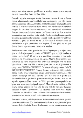 www.habitosdosucesso.com Traduzido por Marcos Trombetta
tormentas sobre nossos problemas e muitas vezes acabamos até
mesmo culpando a Deus por Sua falta.
Quando alguém consegue cantar louvores mesmo frente a frente
com a adversidade, a adversidade logo desaparece. Isso não é uma
promessa; essa é a LEI. Aprenda a render louvores, a ser grato como
se tudo já estivesse em suas mãos e você terá encontrado a lâmpada
mágica do Espírito. Essa atitude mental não só traz até nós nossos
desejos mas também gera nossa confiança, força ou fé e constrói
uma certeza que as coisas estão vindo. Assim sendo, louvar quando
as coisas parecem estar escuras, forçará o sol a passar por entre as
nuvens. O grau de nossa fé na Lei de Deus é medido antes de
recebermos o que queremos, não depois. É esse grau de fé que
determinará o que seremos capazes de receber.
Era isso que Jesus sabia quando ele dizia: “Qualquer que seja a coisa
que você desejar quando orares ACREDITE que você já recebeu e
então você a terá.” O louvor é o acreditar em ação, e essa ação
acontece no presente. Acontece no agora. Alguns dos exemplos dos
trabalhos de Jesus mostram-nos como Ele interagia com os Seus
problemas. Uma vez Ele virou-se para um de seus pacientes e
perguntou; “VOCÊ ACREDITA?” Para outro ele perguntou; “VOCÊ
CONSEGUE PERCEBER?” Em um de seus testes mais difíceis, indo
para a tumba onde Seu amado amigo Lazarus estava morto, nós não
vemos diferença em sua atitude. Ele manteve-se a parte das
rezadeiras e Suas primeiras palavras de oração foram: “Pai, eu Te
agradeço porque Você me ouviu.” Pelo que uma pessoa poderia ser
grata em um momento igual àquele? Mas o Mestre sabia que Ele
estava sendo grato pela resposta de Seu pedido para que Lazarus
voltasse à vida. Diretamente Ele chamou com uma voz direta;
“Lazarus, sai para fora,” e no Livro está escrito que Lazarus moveu-
se em suas roupas no túmulo e levantou-se novamente.
Em outra ocasião, dez leprosos se aproximaram do Mestre pedido
para serem curados. Ele os ordenou que fossem se apresentar para
os sacerdotes. Mais tarde um dos homens voltou para expressar sua
 