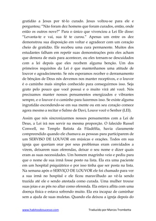 www.habitosdosucesso.com Traduzido por Marcos Trombetta
gratidão a Jesus por tê-lo curado. Jesus voltou-se para ele e
perguntou; “Não foram dez homens que foram curados, então, onde
estão os outros nove?” Para o único que vivenciou a Lei Ele disse:
“Levanta-te e vai, sua fé te curou.” Apenas um entre os dez
demonstrou sua disposição em voltar e agradecer com um coração
cheio de gratidão. Ele recebeu uma cura permanente. Muitos dos
estudantes falham em repetir suas demonstrações pois eles acham
que demora de mais para acontecer, ou eles tornam-se descuidados
com a lei depois que eles recebem alguma benção. Um dos
primeiros requisitos da Lei é que mantenhamos uma atitude de
louvor e agradecimento. Se nós esperamos receber o derramamento
de bênçãos de Deus nós devemos nos manter receptivos, e o louvor
é o caminho mais simples conhecido para conseguirmos isso. Seja
grato pelo pouco que você possui e o muito virá até você. Nós
precisamos manter nossos pensamentos energizados e vibrantes
sempre, e o louvor é o caminho para fazermos isso. Se existe alguma
ingratidão escondendo-se em sua mente ou em seu coração comece
agora mesmo a recitar o Salmo de Davi, Louve você o Senhor (LEI).
Assim que nós sincronizarmos nossos pensamentos com a Lei de
Deus, a Lei irá nos servir na mesma proporção. O falecido Russel
Conwell, no Templo Batista da Filadélfia, havia claramente
compreendido quando ele chamava as pessoas para participarem de
um SERVISO DE LOUVOR em músicas e orações. Todos em sua
igreja que queriam orar por seus problemas eram convidados a
virem, deixarem suas oferendas, deixar o seu nome e dizer quais
eram as suas necessidades. Um homem magrinho veio e pediu para
que o nome de sua irmã fosse posto na lista. Ela era uma paciente
em um hospital psiquiátrico e por isso tinha que ser posta na lista.
Na semana após o SERVIÇO DE LOUVOR ele foi chamado para ver
a sua irmã no hospital e ele ficou maravilhado ao vê-la sendo
trazida até ele e sendo atestada como curada. Uma mulher trouxe
suas joias e as pôs no altar como oferenda. Ela estava aflita com uma
doença física e estava sofrendo muito. Ela era incapaz de caminhar
sem a ajuda de suas muletas. Quando ela deixou a igreja depois do
 