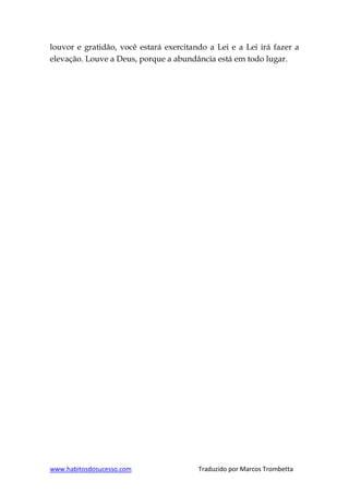 www.habitosdosucesso.com Traduzido por Marcos Trombetta
louvor e gratidão, você estará exercitando a Lei e a Lei irá fazer a
elevação. Louve a Deus, porque a abundância está em todo lugar.
 