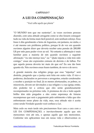 www.habitosdosucesso.com Traduzido por Marcos Trombetta
CAPÍTULO 7
A LEI DA COMPENSAÇÃO
“Você colhe aquilo que planta”
“O MUNDO tem que me sustentar”, às vezes ouvimos pessoas
dizendo, com uma atitude arrogante como se eles fossem conseguir
tudo na vida da forma mais fácil possível, sem nenhum esforço. Essa
frase é dita geralmente a beira de fogueiras, em jantares, no rádio, e
é até mesmo um problema político, porque lá de vez em quando
ouvimos alguém dizer que deveria receber uma pensão de 200,000
U$ por mês para poder viver ao sol. No entanto a afirmação é mais
familiar para a maioria de nós quando ouvimos a seguinte
afirmação: “eu não mereço isso,” ou “ Quão injusta a vida tem sido
comigo,” essas são expressões comuns de derrota e de falhas. Por
que aquela pessoa deveria ter mais do que eu? Eu sou tão bom
quanto ela. Nós ouvimos essas frases também, de novo e de novo.
A grande maioria das religiões prega que essa “injustiça” será
desfeita, pregando que a justiça será feita em outra vida. O rico e
poderoso, declarados os perversos e arrogantes, estarão condenados
a receber a punição no final. Já os menos afortunados, os pobres, os
miseráveis, devem ser devotados a sua religião e a sua igreja; então,
eles poderão ter a certeza que eles serão grandiosamente
recompensados na próxima vida. A promessa do céu e todo aquele
brilho têm sido pregados a eles como esperança de futuras
recompensas que será o pagamento pelo sofrimento e falta que eles
enfrentaram nesse plano da vida, mas, essa atitude não é aceita
como sendo Verdade quando você conhece a Lei.
Mais cedo ou mais tarde nós precisaremos ficar cara a cara com a
LEI DA COMPENSAÇÃO, e inevitavelmente aquilo que nós
merecemos virá até nós, e apenas aquilo que nós merecemos.
Conforme nós aplicarmos isso em nossa vida e observarmos os
 