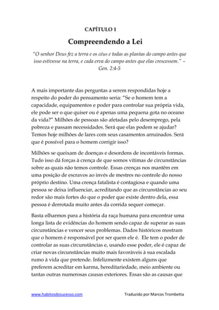 www.habitosdosucesso.com Traduzido por Marcos Trombetta
CAPÍTULO 1
Compreendendo a Lei
“O senhor Deus fez a terra e os céus e todas as plantas do campo antes que
isso estivesse na terra, e cada erva do campo antes que elas crescessem.” –
Gen. 2:4-5
A mais importante das perguntas a serem respondidas hoje a
respeito do poder do pensamento seria: “Se o homem tem a
capacidade, equipamentos e poder para controlar sua própria vida,
ele pode ser o que quiser ou é apenas uma pequena gota no oceano
da vida?” Milhões de pessoas são afetadas pelo desemprego, pela
pobreza e passam necessidades. Será que elas podem se ajudar?
Temos hoje milhões de lares com seus casamentos arruinados. Será
que é possível para o homem corrigir isso?
Milhões se queixam de doenças e desordens de incontáveis formas.
Tudo isso dá forças à crença de que somos vítimas de circunstâncias
sobre as quais não temos controle. Essas crenças nos mantêm em
uma posição de escravos ao invés de mestres no controle do nosso
próprio destino. Uma crença fatalista é contagiosa e quando uma
pessoa se deixa influenciar, acreditando que as circunstâncias ao seu
redor são mais fortes do que o poder que existe dentro dela, essa
pessoa é derrotada muito antes da corrida sequer começar.
Basta olharmos para a história da raça humana para encontrar uma
longa lista de evidências do homem sendo capaz de superar as suas
circunstâncias e vencer seus problemas. Dados históricos mostram
que o homem é responsável por ser quem ele é. Ele tem o poder de
controlar as suas circunstâncias e, usando esse poder, ele é capaz de
criar novas circunstâncias muito mais favoráveis à sua escalada
rumo à vida que pretende. Infelizmente existem alguns que
preferem acreditar em karma, hereditariedade, meio ambiente ou
tantas outras numerosas causas exteriores. Essas são as causas que
 