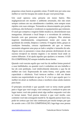 www.habitosdosucesso.com Traduzido por Marcos Trombetta
pequenas coisas fazem as grandes coisas. É inútil orar por uma casa
melhor se você for incapaz de cuidar da que você possui hoje.
Um casal operava uma peixaria em nosso bairro. Eles
negligenciavam em manter o ambiente arrumado, eles não eram
sempre corteses em seu atendimento e também, nem sempre eram
rápidos com suas entregas. Tornando-se desencorajados por perdas
contínuas, eles fecharam e venderam os equipamentos que restaram.
O casal que comprou o negócio falido mudou-se, desenrolaram suas
mangueiras, deixaram o local limpo e o revestiram de cerâmica,
fazendo com que parecesse atrativo e próspero. Eles atraíram
negócios imediatamente, conquistaram nome por causa da
qualidade da comida, limpeza e cortesia. O negócio deles, graças as
condições formadas, cresceu rapidamente até que se tornou
necessário alugarem uma peça ao lado e ampliar o tamanho da sala.
Alguns anos se passaram e essas duas pessoas desfrutaram de um
sucesso invejável no mesmo negócio e no mesmo local onde os
outros falharam. A lei ajuda àqueles que ajudam a si mesmo. A LEI
DA COMPENSAÇÃO sempre trabalha dessa forma.
Quando você executa aquilo que você faz da melhor forma possível
a suas habilidades, ou quando você é cuidadoso em seu trabalho e
faz ele com perfeição, você infalivelmente demostra o que há de
melhor em você. Expressando de outra forma, você ganha mais
capacidade e eficiência. Você torna-se melhor e dali em diante
mostra sua superioridade no que faz. E a Lei é que aquele que é o
melhor irá atrair as melhores coisas e receberá coisas ainda maiores
para fazer.
O princípio envolvido é que quando você se torna muito grande
para o lugar que você ocupa, você começara a conduzir-se para um
lugar maior; você não poderá atrair algo melhor enquanto você não
se tornar maior. Você precisa merecer o que você recebe, caso
contrário você não conseguirá mantê-lo. Se alguém parece fazer isso,
pode ter certeza que isso não continuará por muito tempo; por que
de acordo com a LEI DA COMPENSAÇÃO, logo-logo essa pessoa
 