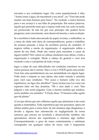 www.habitosdosucesso.com Traduzido por Marcos Trombetta
encontra o seu verdadeiro lugar. Ou, como popularmente é dito;
“Assim como a água, ele encontrará o seu nível”, ou “Você não pode
manter um bom homem para baixo”. Na verdade, a única barreira
para o seu avanço é a sua falta de preparação. Em outras palavras,
aquele que preenche mais que o espaço onde está, irá, cedo ou tarde,
ser promovido. Se não for por esse princípio não poderá haver
progresso, nem crescimento, nem desenvolvimento, e nem evolução.
Se o escritório é todo atravancado de papel, revistas, e embrulhos, se
a mesa do chefe está cheia de correspondências, pastas e trabalhos
da semana passada, a força do escritório precisa de cuidados. O
negócio reflete a mente da organização. A organização reflete a
mente do seu chefe. Onde nós vamos para encontrar a causa de
algum rombo? Nós vamos ao cabeça; mudamos suas ideias, e toda a
organização é corrigida. Mude a cabeça do general e você terá
mudado a rota e o propósito de toda a tropa.
Jogar a culpa de suas dificuldades em condições exteriores ou em
outras pessoas não é correto. Não é a Lei; é VOCÊ quem está errado.
Você tem uma protuberância em sua mentalidade em algum lugar.
Volte atrás e reajuste as suas ideias; elas estão criando e atraindo
para você suas condições. “Por acaso o homem colhe uva dos
espinheiros, ou figos dos abrolhos?” Jesus incluía essa Lei como um
supremo fator em Sua doutrina. “Dê e será dado a você. Não
julgueis e não sereis julgados. Com a mesma medida que medires,
sereis também vós medidos.” E Paulo disse: “O homem colhe aquilo
que ele planta.”
A Lei que afirma que nós colhemos aquilo que plantamos é tão exata
quanto à matemática. Toda experiência que nós passamos, opera em
ultima análise para o nosso bem. Se nós atraímos algo desgostoso, é
devido a alguma fase adormecida ou negligenciada de nossa
natureza que precisa ser acordada e desenvolvida; também, nós
aprendemos através das experiências a criarmos algo melhor.
Consequentemente, o grau de nosso contentamento e satisfação
conseguidos em qualquer esfera de nossa vida é largamente
 