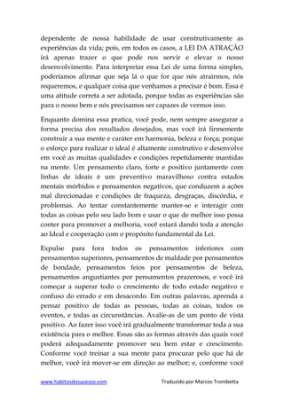 www.habitosdosucesso.com Traduzido por Marcos Trombetta
dependente de nossa habilidade de usar construtivamente as
experiências da vida; pois, em todos os casos, a LEI DA ATRAÇÃO
irá apenas trazer o que pode nos servir e elevar o nosso
desenvolvimento. Para interpretar essa Lei de uma forma simples,
poderíamos afirmar que seja lá o que for que nós atrairmos, nós
requeremos, e qualquer coisa que venhamos a precisar é bom. Essa é
uma atitude correta a ser adotada, porque todas as experiências são
para o nosso bem e nós precisamos ser capazes de vermos isso.
Enquanto domina essa pratica, você pode, nem sempre assegurar a
forma precisa dos resultados desejados, mas você irá firmemente
construir a sua mente e caráter em harmonia, beleza e força; porque
o esforço para realizar o ideal é altamente construtivo e desenvolve
em você as muitas qualidades e condições repetidamente mantidas
na mente. Um pensamento claro, forte e positivo juntamente com
linhas de ideais é um preventivo maravilhoso contra estados
mentais mórbidos e pensamentos negativos, que conduzem a ações
mal direcionadas e condições de fraqueza, desgraças, discórdia, e
problemas. Ao tentar constantemente manter-se e interagir com
todas as coisas pelo seu lado bom e usar o que de melhor isso possa
conter para promover a melhoria, você estará dando toda a atenção
ao Ideal e cooperação com o propósito fundamental da Lei.
Expulse para fora todos os pensamentos inferiores com
pensamentos superiores, pensamentos de maldade por pensamentos
de bondade, pensamentos feios por pensamentos de beleza,
pensamentos angustiantes por pensamentos prazerosos, e você irá
começar a superar todo o crescimento de todo estado negativo e
confuso do errado e em desacordo. Em outras palavras, aprenda a
pensar positivo de todas as pessoas, todas as coisas, todos os
eventos, e todas as circunstâncias. Avalie-as de um ponto de vista
positivo. Ao fazer isso você irá gradualmente transformar toda a sua
existência para o melhor. Essas são as formas através das quais você
poderá adequadamente promover seu bem estar e crescimento.
Conforme você treinar a sua mente para procurar pelo que há de
melhor, você irá mover-se em direção ao melhor; e, conforme você
 