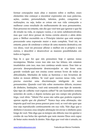 www.habitosdosucesso.com Traduzido por Marcos Trombetta
formar concepções mais altas e maiores sobre o melhor, esses
elementos irão começar a encontrar expressões em suas palavras,
ações, caráter, personalidade, talentos, poder, conquistas e
realizações; ou seja, todas as coisas em sua vida começarão a
melhorar como resultado do melhoramento de seus pensamentos.
Esse processo no entanto, não diz que você tem que ignorar o que há
de errado na vida, os espaços vazios, e os seres subdesenvolvidos;
mas que você deve pensar de forma correta através e além deles
para o Melhor escondido ou o Princípio interior que está sempre
procurando uma expressão maior e mais completa. Você irá, no
entanto, parar de condenar e criticar de uma maneira destrutiva; em
vez disso, você irá procurar aflorar o melhor em si próprio e nos
outros, e descobrir e desenvolver as maiores possibilidades em
todos os lugares.
Seja lá o que for que nós possuímos hoje é apenas nossa
recompensa. Muitas vezes isso não nos faz felizes; nós estamos
insatisfeitos com isso, mas isso continua sendo nosso. Esse fato se
provaria desesperadamente desencorajador se não fosse uma
grande verdade que nos ensina como sermos livres de todas as
dificuldades, libertados de todas as barreiras e nos livrarmos de
todos os nossos débitos. Se você quer sucesso nessa vida, você
precisa exercitar uma discriminação inteligente de seus
pensamentos. Quando você fala sobre momentos difíceis, escassez
de dinheiro, limitações, você está semeando esse tipo de semente.
Que tipo de colheita você expecta colher? Se um fazendeiro semeia
sementes de cardo, e depois reclama que seu campo não produziu
trigo, você diria: “Idiota! Por acaso não sabia que poderia expectar
apenas aquilo que ele plantou?” Nunca faça uma afirmação, não
importa qual real isso possa parecer para você, se você não quer que
isso seja reproduzido continuamente em sua vida. Não diga que o
dinheiro é escasso; essa simples afirmação irá enviar o dinheiro para
longe de você. Não diga que os tempos são difíceis; isso irá apertar o
cordão de sua bolsa tão apertado que nem mesmo Deus será capaz
de botar outra moeda lá dentro. Não diga que você não é amado, ou
 