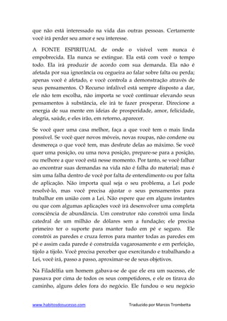www.habitosdosucesso.com Traduzido por Marcos Trombetta
que não está interessado na vida das outras pessoas. Certamente
você irá perder seu amor e seu interesse.
A FONTE ESPIRITUAL de onde o visível vem nunca é
empobrecida. Ela nunca se extingue. Ela está com você o tempo
todo. Ela irá produzir de acordo com sua demanda. Ela não é
afetada por sua ignorância ou cegueira ao falar sobre falta ou perda;
apenas você é afetado, e você controla a demonstração através de
seus pensamentos. O Recurso infalível está sempre disposto a dar,
ele não tem escolha, não importa se você continuar elevando seus
pensamentos à substância, ele irá te fazer prosperar. Direcione a
energia de sua mente em ideias de prosperidade, amor, felicidade,
alegria, saúde, e eles irão, em retorno, aparecer.
Se você quer uma casa melhor, faça a que você tem o mais linda
possível. Se você quer novos móveis, novas roupas, não condene ou
desmereça o que você tem, mas desfrute delas ao máximo. Se você
quer uma posição, ou uma nova posição, prepare-se para a posição,
ou melhore a que você está nesse momento. Por tanto, se você falhar
ao encontrar suas demandas na vida não é falha do material; mas é
sim uma falha dentro de você por falta de entendimento ou por falta
de aplicação. Não importa qual seja o seu problema, a Lei pode
resolvê-lo, mas você precisa ajustar o seus pensamentos para
trabalhar em união com a Lei. Não espere que em alguns instantes
ou que com algumas aplicações você irá desenvolver uma completa
consciência de abundância. Um construtor não constrói uma linda
catedral de um milhão de dólares sem a fundação; ele precisa
primeiro ter o suporte para manter tudo em pé e seguro. Ele
constrói as paredes e cruza ferros para manter todas as paredes em
pé e assim cada parede é construída vagarosamente e em perfeição,
tijolo a tijolo. Você precisa perceber que exercitando e trabalhando a
Lei, você irá, passo a passo, aproximar-se de seus objetivos.
Na Filadélfia um homem gabava-se de que ele era um sucesso, ele
passava por cima de todos os seus competidores, e ele os tirava do
caminho, alguns deles fora do negócio. Ele fundou o seu negócio
 
