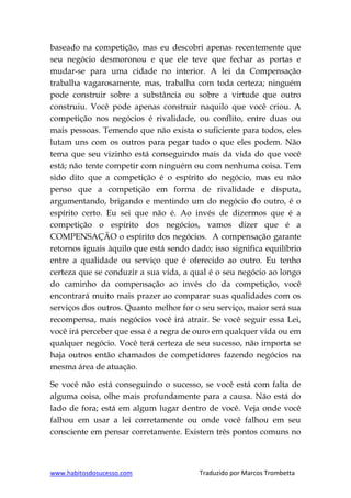 www.habitosdosucesso.com Traduzido por Marcos Trombetta
baseado na competição, mas eu descobri apenas recentemente que
seu negócio desmoronou e que ele teve que fechar as portas e
mudar-se para uma cidade no interior. A lei da Compensação
trabalha vagarosamente, mas, trabalha com toda certeza; ninguém
pode construir sobre a substância ou sobre a virtude que outro
construiu. Você pode apenas construir naquilo que você criou. A
competição nos negócios é rivalidade, ou conflito, entre duas ou
mais pessoas. Temendo que não exista o suficiente para todos, eles
lutam uns com os outros para pegar tudo o que eles podem. Não
tema que seu vizinho está conseguindo mais da vida do que você
está; não tente competir com ninguém ou com nenhuma coisa. Tem
sido dito que a competição é o espírito do negócio, mas eu não
penso que a competição em forma de rivalidade e disputa,
argumentando, brigando e mentindo um do negócio do outro, é o
espírito certo. Eu sei que não é. Ao invés de dizermos que é a
competição o espírito dos negócios, vamos dizer que é a
COMPENSAÇÃO o espírito dos negócios. A compensação garante
retornos iguais àquilo que está sendo dado; isso significa equilíbrio
entre a qualidade ou serviço que é oferecido ao outro. Eu tenho
certeza que se conduzir a sua vida, a qual é o seu negócio ao longo
do caminho da compensação ao invés do da competição, você
encontrará muito mais prazer ao comparar suas qualidades com os
serviços dos outros. Quanto melhor for o seu serviço, maior será sua
recompensa, mais negócios você irá atrair. Se você seguir essa Lei,
você irá perceber que essa é a regra de ouro em qualquer vida ou em
qualquer negócio. Você terá certeza de seu sucesso, não importa se
haja outros então chamados de competidores fazendo negócios na
mesma área de atuação.
Se você não está conseguindo o sucesso, se você está com falta de
alguma coisa, olhe mais profundamente para a causa. Não está do
lado de fora; está em algum lugar dentro de você. Veja onde você
falhou em usar a lei corretamente ou onde você falhou em seu
consciente em pensar corretamente. Existem três pontos comuns no
 