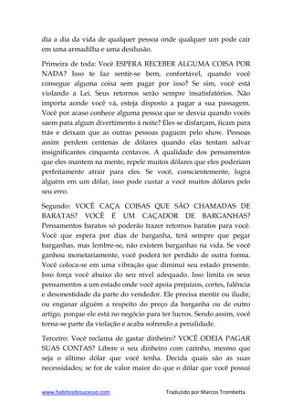 www.habitosdosucesso.com Traduzido por Marcos Trombetta
dia a dia da vida de qualquer pessoa onde qualquer um pode cair
em uma armadilha e uma desilusão.
Primeira de toda: Você ESPERA RECEBER ALGUMA COISA POR
NADA? Isso te faz sentir-se bem, confortável, quando você
consegue alguma coisa sem pagar por isso? Se sim, você está
violando a Lei. Seus retornos serão sempre insatisfatórios. Não
importa aonde você vá, esteja disposto a pagar a sua passagem.
Você por acaso conhece alguma pessoa que se desvia quando vocês
saem para algum divertimento à noite? Eles se disfarçam, ficam para
trás e deixam que as outras pessoas paguem pelo show. Pessoas
assim perdem centenas de dólares quando elas tentam salvar
insignificantes cinquenta centavos. A qualidade dos pensamentos
que eles mantem na mente, repele muitos dólares que eles poderiam
perfeitamente atrair para eles. Se você, conscientemente, logra
alguém em um dólar, isso pode custar a você muitos dólares pelo
seu erro.
Segundo: VOCÊ CAÇA COISAS QUE SÃO CHAMADAS DE
BARATAS? VOCÊ É UM CAÇADOR DE BARGANHAS?
Pensamentos baratos só poderão trazer retornos baratos para você.
Você que espera por dias de barganha, terá sempre que pegar
barganhas, mas lembre-se, não existem barganhas na vida. Se você
ganhou monetariamente, você poderá ter perdido de outra forma.
Você coloca-se em uma vibração que diminui seu estado presente.
Isso força você abaixo do seu nível adequado. Isso limita os seus
pensamentos a um estado onde você apoia prejuízos, cortes, falência
e desonestidade da parte do vendedor. Ele precisa mentir ou iludir,
ou enganar alguém a respeito do preço da barganha ou de outro
artigo, porque ele está no negócio para ter lucros. Sendo assim, você
torna-se parte da violação e acaba sofrendo a penalidade.
Terceiro: Você reclama de gastar dinheiro? VOCÊ ODEIA PAGAR
SUAS CONTAS? Libere o seu dinheiro com carinho, mesmo que
seja o último dólar que você tenha. Decida quais são as suas
necessidades; se for de valor maior do que o dólar que você possui
 