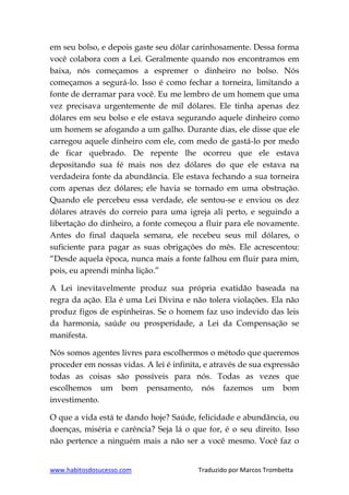 www.habitosdosucesso.com Traduzido por Marcos Trombetta
em seu bolso, e depois gaste seu dólar carinhosamente. Dessa forma
você colabora com a Lei. Geralmente quando nos encontramos em
baixa, nós começamos a espremer o dinheiro no bolso. Nós
começamos a segurá-lo. Isso é como fechar a torneira, limitando a
fonte de derramar para você. Eu me lembro de um homem que uma
vez precisava urgentemente de mil dólares. Ele tinha apenas dez
dólares em seu bolso e ele estava segurando aquele dinheiro como
um homem se afogando a um galho. Durante dias, ele disse que ele
carregou aquele dinheiro com ele, com medo de gastá-lo por medo
de ficar quebrado. De repente lhe ocorreu que ele estava
depositando sua fé mais nos dez dólares do que ele estava na
verdadeira fonte da abundância. Ele estava fechando a sua torneira
com apenas dez dólares; ele havia se tornado em uma obstrução.
Quando ele percebeu essa verdade, ele sentou-se e enviou os dez
dólares através do correio para uma igreja ali perto, e seguindo a
libertação do dinheiro, a fonte começou a fluir para ele novamente.
Antes do final daquela semana, ele recebeu seus mil dólares, o
suficiente para pagar as suas obrigações do mês. Ele acrescentou:
“Desde aquela época, nunca mais a fonte falhou em fluir para mim,
pois, eu aprendi minha lição.”
A Lei inevitavelmente produz sua própria exatidão baseada na
regra da ação. Ela é uma Lei Divina e não tolera violações. Ela não
produz figos de espinheiras. Se o homem faz uso indevido das leis
da harmonia, saúde ou prosperidade, a Lei da Compensação se
manifesta.
Nós somos agentes livres para escolhermos o método que queremos
proceder em nossas vidas. A lei é infinita, e através de sua expressão
todas as coisas são possíveis para nós. Todas as vezes que
escolhemos um bom pensamento, nós fazemos um bom
investimento.
O que a vida está te dando hoje? Saúde, felicidade e abundância, ou
doenças, miséria e carência? Seja lá o que for, é o seu direito. Isso
não pertence a ninguém mais a não ser a você mesmo. Você faz o
 