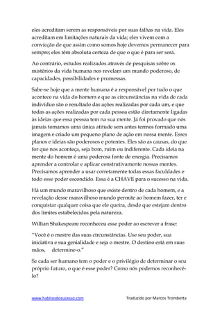 www.habitosdosucesso.com Traduzido por Marcos Trombetta
eles acreditam serem as responsáveis por suas falhas na vida. Eles
acreditam em limitações naturais da vida; eles vivem com a
convicção de que assim como somos hoje devemos permanecer para
sempre; eles têm absoluta certeza de que o que é para ser será.
Ao contrário, estudos realizados através de pesquisas sobre os
mistérios da vida humana nos revelam um mundo poderoso, de
capacidades, possibilidades e promessas.
Sabe-se hoje que a mente humana é a responsável por tudo o que
acontece na vida do homem e que as circunstâncias na vida de cada
indivíduo são o resultado das ações realizadas por cada um, e que
todas as ações realizadas por cada pessoa estão diretamente ligadas
às ideias que essa pessoa tem na sua mente. Já foi provado que nós
jamais tomamos uma única atitude sem antes termos formado uma
imagem e criado um pequeno plano de ação em nossa mente. Esses
planos e ideias são poderosos e potentes. Eles são as causas, do que
for que nos aconteça, seja bom, ruim ou indiferente. Cada ideia na
mente do homem é uma poderosa fonte de energia. Precisamos
aprender a controlar e aplicar construtivamente nossas mentes.
Precisamos aprender a usar corretamente todas essas faculdades e
todo esse poder escondido. Essa é a CHAVE para o sucesso na vida.
Há um mundo maravilhoso que existe dentro de cada homem, e a
revelação desse maravilhoso mundo permite ao homem fazer, ter e
conquistar qualquer coisa que ele queira, desde que estejam dentro
dos limites estabelecidos pela natureza.
Willian Shakespeare reconheceu esse poder ao escrever a frase:
“Você é o mestre das suas circunstâncias. Use seu poder, sua
iniciativa e sua genialidade e seja o mestre. O destino está em suas
mãos, determine-o.”
Se cada ser humano tem o poder e o privilégio de determinar o seu
próprio futuro, o que é esse poder? Como nós podemos reconhecê-
lo?
 