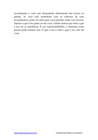 www.habitosdosucesso.com Traduzido por Marcos Trombetta
investimento e você está diariamente desfrutando dos lucros ou
perdas. Se você está insatisfeito com os retornos de seus
investimentos, pode ser sábio para você perceber onde você investe.
Apenas o que é seu pode vir até você, e tenha certeza que tudo o que
é seu irá se manifestar. É sua responsabilidade; e nenhuma outra
pessoa pode mostrar isso. O que é seu e tudo o que é seu virá até
você.
 