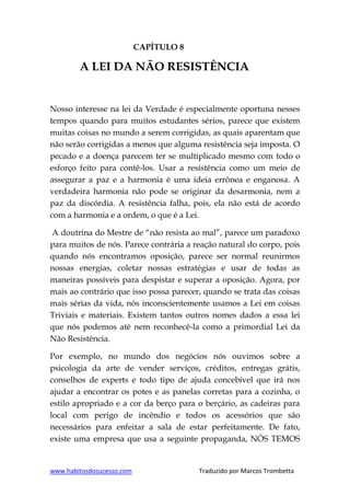 www.habitosdosucesso.com Traduzido por Marcos Trombetta
CAPÍTULO 8
A LEI DA NÃO RESISTÊNCIA
Nosso interesse na lei da Verdade é especialmente oportuna nesses
tempos quando para muitos estudantes sérios, parece que existem
muitas coisas no mundo a serem corrigidas, as quais aparentam que
não serão corrigidas a menos que alguma resistência seja imposta. O
pecado e a doença parecem ter se multiplicado mesmo com todo o
esforço feito para contê-los. Usar a resistência como um meio de
assegurar a paz e a harmonia é uma ideia errônea e enganosa. A
verdadeira harmonia não pode se originar da desarmonia, nem a
paz da discórdia. A resistência falha, pois, ela não está de acordo
com a harmonia e a ordem, o que é a Lei.
A doutrina do Mestre de “não resista ao mal”, parece um paradoxo
para muitos de nós. Parece contrária a reação natural do corpo, pois
quando nós encontramos oposição, parece ser normal reunirmos
nossas energias, coletar nossas estratégias e usar de todas as
maneiras possíveis para despistar e superar a oposição. Agora, por
mais ao contrário que isso possa parecer, quando se trata das coisas
mais sérias da vida, nós inconscientemente usamos a Lei em coisas
Triviais e materiais. Existem tantos outros nomes dados a essa lei
que nós podemos até nem reconhecê-la como a primordial Lei da
Não Resistência.
Por exemplo, no mundo dos negócios nós ouvimos sobre a
psicologia da arte de vender serviços, créditos, entregas grátis,
conselhos de experts e todo tipo de ajuda concebível que irá nos
ajudar a encontrar os potes e as panelas corretas para a cozinha, o
estilo apropriado e a cor da berço para o berçário, as cadeiras para
local com perigo de incêndio e todos os acessórios que são
necessários para enfeitar a sala de estar perfeitamente. De fato,
existe uma empresa que usa a seguinte propaganda, NÓS TEMOS
 