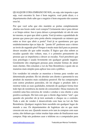 www.habitosdosucesso.com Traduzido por Marcos Trombetta
QUALQUER COISA EMBAIXO DO SOL, ou seja, não importa o que
seja, você encontra lá. Isso é bom negócio, você pode dizer, e o
departamento chefe sabe que o negócio é bom enquanto eles usarem
essa lei.
Por que você acha que eles mantém as portas completamente
abertas nos locais onde você compra? Certamente não é para deixar
o ar limpo entrar. Isso é para deixar a prosperidade vir até ele sem
ter mesmo, se quer que abrir a porta. Você já notou a quantidade de
pessoa que passa por uma porta aberta comparado ao número que
entra se tiver que abrir a porta? Você já se questionou por que
estabelecimentos tipo as lojas de “ponto 10” preferem usar o térreo
ao invés do segundo piso? Porque é muito mais fácil para as pessoas
descer escadas do que subir escadas. É lógico que elas sobem as
escadas quando elas voltam, mas, é o primeiro pensamento da
pessoas que as impulsiona a descer as escadas. Você perceberá que
essa psicologia é usada livremente em qualquer grande negócio.
Geralmente eles empregam pessoas para estudar formas de atrair
mais clientes. Eles estudam a Lei da Não Resistência e quais são as
maneiras mais simples para aplicar isso com o público.
Um vendedor irá estudar as maneiras e formas para vender um
determinado produto. Ele irá abordar um cliente e apresentá-lo seu
produto da maneira mais cuidadosa possível. Ele faz comparações
com outros produtos parecidos, ele irá elogiar o produto dele e
mostrar todas as suas qualidades, tentando de qualquer forma tirar
todo tipo de resistência da mente do consumidor. Dessa maneira ele
constrói uma boa conversa de venda e conduz o seu cliente a uma
positiva aceitação. Ele fará com que o cliente diga tantos “sim”, que
quando ele perceber ele já terá assinado o cheque ou o contrato.
Toda a arte de vender é desenvolvida com base na Lei da Não
Resistência. Qualquer negócio bem sucedido em qualquer lugar do
mundo a usa. Os departamentos de logísticas são os que mais
crescem em seu uso. Quando nossos avós iam às compras com suas
cestas, eles tinham que visitar muitas lojas antes de finalizarem suas
compras. Hoje nós podemos usar o telefone ou o computador para
 