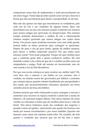 www.habitosdosucesso.com Traduzido por Marcos Trombetta
comprarmos nossa lista de suplementos, e tudo provavelmente em
um único lugar. Várias lojas já estão usando esses serviços. Essa foi à
forma que elas encontraram para deixar a prosperidade vir até elas.
Mas não são apenas nas lojas que encontramos os vendedores, pois
cada um de nós é um vendedor de alguma forma. Quer nós
percebamos isso ou não, nós estamos sempre vendendo nós mesmos
para nossos amigos por aprovação ou desaprovação. Nós estamos
sempre tentando destacarmos o melhor de nós e interiormente
estamos sempre querendo que nossos amigos nos vejam dessa
forma. Um jovem rapaz tentando encontrar com uma linda garota,
tentará todos os meios possíveis para conseguir se apresentar.
Depois ele porá o seu pé para frente, agindo da melhor maneira,
para deixar a melhor impressão possível. Por que todos esses
esforços extras? Você pode perguntar. Porque ele quer facilitar para
que a senhorita goste dele e queira conhecê-lo melhor. Ele está
tentando vender a ela a ideia de que ele é a melhor escolha como um
companheiro e amigo. Pode até mesmo ser inconsciente, mas ele
está usando a Lei da Não Resistência.
Por que esse jovem esforçou-se para mostrar seu melhor lado? Oh,
você dirá, isso é natural; é um habito ou um costume. Isso é
verdade, no entanto somos tão governados por hábitos e costumes
que existem épocas quando estamos batalhando por prosperidade e
boa saúde, que inconscientemente colocamos oposições em nosso
caminho através da força dos hábitos.
Existem pessoas que estão esforçando-se para conseguir o sucesso e
aumentar seus recursos ou riqueza material e ainda tem a mania de
falarem e de temerem tempos difíceis. Nós talvez falemos de nosso
vizinho ou criticamos a forma que ele escolheu para levar a vida em
frente. Nós talvez tenhamos medo das condições dos negócios e
quando vemos um gráfico anunciando uma queda nós ficamos com
medo por nossos investimentos e por nosso trabalho. Quando nós
fazemos essas coisas nós estamos sendo tolos. Na verdade, tão tolo
quanto o vendedor que anuncia que em tal dia fará a maior
 