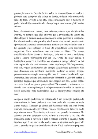 www.habitosdosucesso.com Traduzido por Marcos Trombetta
promoção do ano. Depois de ter todos os consumidores avisados e
prontos para comprar, ele tranca as portas, e deixa todo mundo do
lado de fora. Devido a tal ato, todos imaginam que o homem só
pode estar doido ou então, ele não quer que nenhum negócio venha
até ele.
Bem, chame-o como quiser, mas existem pessoas que são tão tolas
quanto, há tempos que eles querem que a prosperidade venha até
elas, depois a barram com conversações sobre pobreza e discórdia.
Eu não estou dizendo que elas são loucas, mas eu sei que elas não
aprenderam a pensar corretamente; nem estão sendo sábias com a
Lei quando elas sufocam o fluxo da abundância com conversas
negativas. Uma estudante me escreveu e disse: “Eu estou
trabalhando duro contra a limitação, pois eu já tive o suficiente
disso”; Minha mensagem par ela foi, “Pare de lutar contra a
limitação e comece a trabalhar em direção a prosperidade”. A Lei
não requer de nós que lutemos contra aquilo que NÃO queremos,
mas sim, requer que lutemos em direção daquilo que queremos. Nós
não devemos em nenhum momento dedicar o nosso tempo,
pensamentos e energia com aquilo que é o contrário daquilo que
queremos. Isso ativará uma resistência contrária a Lei e irá barrar o
caminho daquilo que desejamos que chegue até nós. Como então,
devemos trabalhar para a prosperidade? Sendo não resistentes e em
acordo com tudo aquilo que é próspero e usando todos os meios ao
nosso comando para facilitarmos que a prosperidade chegue até
nós.
A água é muito poderosa, no entanto ela é um elemento perfeito da
não resistência. Nós podemos ver isso onde ela venceu as mais
duras rochas. Também já vimos ela varrendo tudo em sua frente
quando em forma de correnteza. Pontes, construções, árvores, nada
suporta sua força. No entanto, note como um grande rio começa. Ele
começa em um pequeno riacho calmo e tranquilo lá no alto da
montanha onde a neve ou o gelo o cobrem durante o inverno. Note
também que é um riacho cheio de curvas e desvios, nada parecido
com o grande rio para o qual ele está indo. Você pode ver o pequeno
 