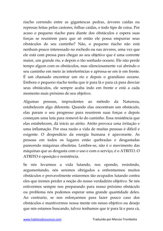 www.habitosdosucesso.com Traduzido por Marcos Trombetta
riacho correndo entre as gigantescas pedras, árvores caídas ou
represas feitas pelos castores, folhas caídas, e todo tipo de coisa. Por
acaso o pequeno riacho para diante dos obstáculos e espera suas
forças se reunirem para que só então ele possa empurrar seus
obstáculos de seu caminho? Não, o pequeno riacho não está
nenhum pouco interessado no rochedo ou nas árvores, uma vez que
ele está com pressa para chegar ao seu objetivo que é uma corrente
maior, um grande rio, e depois o tão sonhado oceano. Ele não perde
tempo algum com os obstáculos, mas silenciosamente vai abrindo o
seu caminho em meio às interferências e apressa-se em ir em frente.
É um chamado encontrar um rio e depois o grandioso oceano.
Embora o pequeno riacho tenha que ir para lá e para cá para desviar
seus obstáculos, ele sempre acaba indo em frente e está a cada
momento mais próximo de seu objetivo.
Algumas pessoas, imprudentes ao método da Natureza,
estabelecem algo diferente. Quando elas encontram um obstáculo,
elas param o seu progresso para reunirem suas forças e depois
começam uma luta para removê-lo do caminho. Essa resistência que
elas estabelecem, dá início ao atrito. Atrito provoca uma irritação e
uma inflamação. Por essa razão a vida de muitas pessoas é difícil e
exigente. O desperdício da energia humana é apavorante. As
pessoas em todos os lugares estão quebradas e desgastadas
parecendo máquinas obsoletas. Lembre-se, não é o movimento das
máquinas que as desgasta com o uso e com o serviço, é o ATRITO. O
ATRITO é oposição e resistência.
Se nós levarmos a vida lutando, nos opondo, resistindo,
argumentando, nós seremos obrigados a enfrentarmos muitos
obstáculos e provavelmente estaremos tão ocupados lutando contra
eles que iremos perder a noção do nosso verdadeiro objetivo. Se nós
estivermos sempre nos preparando para nosso próximo obstáculo
ou problema nós podemos esperar uma grande quantidade deles.
Ao contrario, se nos esforçarmos para fazer pouco caso dos
obstáculos e mantivermos nossa mente em nosso objetivo ou desejo
que nós estamos buscando, talvez tenhamos que ir para lá e para cá,
 
