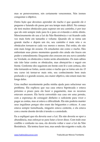 www.habitosdosucesso.com Traduzido por Marcos Trombetta
mas se perseverarmos, nós certamente venceremos. Nós iremos
conquistar o objetivo.
Outra lição que devemos aprender do riacho é que quando ele é
pequeno e lutando ele passa por seu tempo mais difícil. No começo
ele terá muitos obstáculos para superar em seu caminho, é por isso
que ele está sempre indo para lá e para cá evitando o atrito direto.
Silenciosamente ele usa a Lei da Não Resistência e vai ficando cada
vez mais forte em tamanho e volume. Quando ele se torna um
grande riacho e depois um rio, seu caminho é mais reto e os
obstáculos tornam-se cada vez menos e menos. Daí então, ele não
está mais longe do oceano. Os estudantes são como o riacho. Eles
enfrentam seus piores momentos quando eles ainda são fracos em
poder e entendimento. Enquanto eles crescem em seu novo caminho
na Verdade, os obstáculos e testes serão abundantes. Os mais sábios
não irão lutar contra os obstáculos, mas abençoá-los e seguir em
frente. Conforme eles seguirem em frente com fé e com certeza, eles
irão tornando-se fortes, assim como o riacho que se torna um rio. O
seu curso irá tornar-se mais reto, seu conhecimento bem mais
profundo e o grande oceano, seu maior objetivo, não estará mais tão
longe deles.
Uma mulher recentemente pediu minha ajuda para solucionar seu
problema. Ela explicou que sua casa estava hipotecada e estava
próximo o prazo para ela fazer o pagamento, mas os recursos
estavam escassos. Ela havia convertido sua casa em uma pensão,
com a esperança de conseguir dinheiro o suficiente para viver e
pagar as contas, mas aí estava a dificuldade. Ela não poderia manter
seus inquilinos porque eles eram tão briguentos e críticos. A casa
estava sempre tumultuada, ninguém estava contente, e ela estava
com a mente doente devido à tensão e a ansiedade.
Eu a expliquei que ela deveria usar a Lei. Ela não deveria se opor a
abundância, mas esforçar-se para lutar a favor disso. Com todo esse
conflito e confusão na casa, ela deveria voltar e usar a Lei da Não
Resistência. Ela tentou fazer isso, mas sendo tão exigente e rude, ela
 